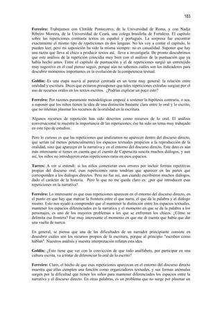 183

Ferreiro: Trabajamos con Clotilde Pontecorvo, de la Universidad de Roma, y con Nadja
Ribeiro Moreira, de la Universidad de Ceará, una colega brasileña de Fortaleza. El capítulo
sobre las repeticiones contrasta textos en español y portugués. La sorpresa fue encontrar
exactamente el mismo tipo de repeticiones en dos lenguas. No les voy a contar el capítulo, lo
pueden leer, pero mi suposición ha sido la misma siempre: no es casualidad. Suponer que hay
una razón que lleva al chico a producir textos así, lleva a investigarla. De pronto descubrimos
que este análisis de la repetición coincidía muy bien con el análisis de la puntuación que ya
había hecho antes. Entre el capítulo de puntuación y el de repeticiones surgió un entretejido
muy sugestivo en el cual pienso seguir, porque aún no sabemos cuáles son los indicadores para
descubrir momentos importantes en la evolución de la competencia textual.

Goldin: Es una etapa nueva al parecer centrada en un tema muy general: la relación entre
oralidad y escritura. Dices que evitaron presuponer que tales repeticiones extrañas surgían por el
uso de recursos orales en los textos escritos. ¿Podrías explicar un poco esto?

Ferreiro: Por razones puramente metodológicas empecé a sostener la hipótesis contraria, o sea,
a suponer que los niños tienen la idea de una distinción bastante clara entre lo oral y lo escrito,
que no intentan plasmar los recursos de la oralidad en la escritura.

Algunos recursos de repetición han sido descritos como recursos de lo oral. El análisis
conversacional te muestra la importancia de las repeticiones; ése ha sido un tema muy trabajado
en este tipo de estudios.

Pero lo curioso es que las repeticiones que analizamos no aparecen dentro del discurso directo,
que serían (al menos potencialmente) los espacios textuales propicios a la reproducción de la
oralidad, sino que aparecen en la narrativa y en el entorno del discurso directo. Este dato es aún
más interesante si tienes en cuenta que el cuento de Caperucita suscita muchos diálogos, y aun
así, los niños no introdujeron estas repeticiones raras en esos espacios.

Torres: A ver si entendí: si los niños cometieran esos errores por incluir formas repetitivas
propias del discurso oral, esas repeticiones raras tendrían que aparecer en las partes que
corresponden a los diálogos directos. Pero no fue así, aun cuando escribieron muchos diálogos,
dado el carácter de la historia. Pero lo que no me queda claro es: ¿por qué introducen esas
repeticiones en la narrativa?.

Ferreiro: Lo interesante es que esas repeticiones aparecen en el entorno del discurso directo, en
el punto en que hay que marcar la frontera entre el que narra, el que da la palabra y el diálogo
mismo. Esto nos ayudó a comprender que el mantener la distinción entre los espacios textuales,
mantener los espacios diferenciados en la narrativa y el momento en que se da la palabra a los
personajes, es uno de los mayores problemas a los que se enfrentan los chicos. ¿Cómo se
delimita esa frontera? Fue muy interesante el momento en que me di cuenta que había que dar
una vuelta de tuerca.

En general, se piensa que una de las dificultades de un narrador principiante consiste en
descubrir cuáles son los recursos propios de la escritura, porque al principio "escriben como
hablan". Nuestros análisis y nuestra interpretación refutan esta idea.

Goldin: ¿Esto tiene que ver con la convicción de que todo analfabeto, por participar en una
cultura escrita, va a tratar de diferenciar lo oral de lo escrito?

Ferreiro: Claro, el hecho de que esas repeticiones aparezcan en el entorno del discurso directo
muestra que ellas cumplen una función como organizadores textuales, y sus formas anómalas
surgen por la dificultad que tienen los niños para mantener diferenciados los espacios entre la
narrativa y el discurso directo. En otras palabras, es un problema que no surge por plasmar un
 