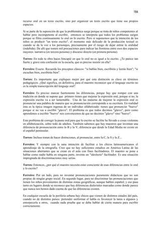184

recurso oral en un texto escrito, sino por organizar un texto escrito que tiene sus propios
espacios.

Si se parte de la suposición de que la problemática surge porque se trata de niños competentes al
hablar pero incompetente al escribir, entonces se interpreta que todos los problemas surgen
porque se filtra continuamente lo oral en lo escrito. Pero si suponemos que la intención de los
niños es producir "un texto escrito", el momento más delicado de la producción textual es
cuando se da la voz a los personajes, precisamente por el riesgo de dejar entrar la oralidad
(indebida). De allí que tomen mil precauciones para indicar las fronteras entre esos dos espacios
mayores: narrativa (en tercera persona) y discurso directo (en primera persona).

Torres: En toda tu obra haces hincapié en que lo oral no es igual a lo escrito. ¿Te parece tan
fuerte y grave esta confusión en la escuela, que es preciso insistir en ella?

Ferreiro: Exacto. Recuerda los preceptos clásicos: "si hablas bien, escribirás y leerás bien"; "si
escuchas bien, escribirás bien".

Torres: Es importante que expliques mejor por qué esta distinción es clave en términos
pedagógicos. ¿Qué significa, en definitiva, para el maestro reconocer que el lenguaje escrito no
es la simple transcripción del lenguaje oral?

Ferreiro: Es preciso marcar fuertemente las diferencias, porque hay que romper con una
tradición en donde se supone que primero tienes que mejorar la expresión oral, porque si no, la
expresión escrita va a ser lamentable. Una de las maneras de mejorar la expresión oral es
pronunciar una palabra de manera que su pronunciación corresponda a su escritura. En realidad
ésta es la típica imagen ingenua de un individuo alfabetizado: tienes que pronunciar "huevo"
porque si no vas a escribir "güevo". El problema es que todos decimos "güevo", pero como
aprendimos a escribir "huevo" nos convencemos de que no decimos "güevo" sino "huevo".

Este problema de corregir la pauta oral para que lo escrito se facilite ha llevado a cosas violentas
en alfabetización, sobre todo de adultos. También sabemos que hay maestros que inventan una
diferencia de pronunciación entre la B y la V, diferencia que desde la Edad Media no existe en
el español peninsular.

Torres: Incluso tratan de hacer distinciones, al pronunciar, entre la C, la S y la Z...

Ferreiro: Y siempre con la sana intención de facilitar a los chicos latinoamericanos el
aprendizaje de la ortografía. Creo que no hay suficientes estudios en América Latina de las
situaciones aberrantes que se crean en el aula con fines facilitadores. El maestro se pone a
hablar como nadie habla en ninguna parte, inventa un "ideolecto" facilitador. Es una situación
impregnada de discriminaciones muy serias.

Torres: Entonces, ¿por qué el maestro necesita estar consciente de esas diferencias entre lo oral
y lo escrito?

Ferreiro: Por un lado, para no inventar pronunciaciones puramente didácticas que no son
propias de ningún grupo social. En segundo lugar, para no discriminar las pronunciaciones que
tienen los niños provenientes de distintas zonas geográficas, aunque hablen español; y eso pasa
tanto en lugares donde se reconoce que hay diferencias dialectales marcadas como donde parece
que nunca nos hemos dado cuenta de que las diferencias existen.

En cualquier escuela de la periferia urbana hay chicos que vienen de distintos estados del país,
cuando no de distintos países: pretender uniformar el habla es favorecer la tarea a algunos y
entorpecerla a otros, cuando nada prueba que se deba hablar de cierta manera para escribir
correctamente.
 