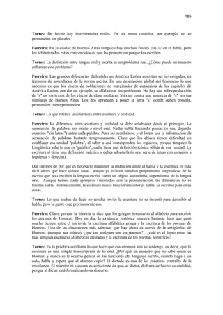 185


Torres: De hecho hay interferencias reales. En las zonas costeñas, por ejemplo, no se
pronuncian los plurales.

Ferreiro: En la ciudad de Buenos Aires tampoco hay muchos finales con /s/ en el habla, pero
los alfabetizados están convencidos de que las pronuncian porque las escriben.

Torres: La distinción entre lengua oral y escrita es un problema real. ¿Cómo puede un maestro
enfrentar este problema?

Ferreiro: Las grandes diferencias dialectales en América Latina ameritan ser investigadas, en
términos de aprendizaje de la norma escrita. En una descripción global del fenómeno lo que
sabemos es que los chicos de poblaciones no marginadas de cualquiera de las capitales de
América Latina, por dar un ejemplo, se alfabetizar sin problemas. No hay una sobreproducción
de "s" en los textos de los chicos de clase media en México contra una ausencia de "s" en sus
similares de Buenos Aires. Los dos aprenden a poner la letra "s" donde deben ponerla,
pronuncien como pronuncien.

Torres: Lo que ratifica la diferencia entre escritura y oralidad.

Ferreiro: La diferencia entre escritura y oralidad se debe establecer desde el principio. La
separación de palabras no existe a nivel oral. Nadie habla haciendo pausas (o sea, dejando
espacios "sin letras") entre cada palabra. Pero así escribimos, y el lector usa la información de
separación de palabras bastante tempranamente. Claro que los chicos tienen dificultad en
establecer esa unidad "palabra", el saber a qué corresponden los espacios, porque tampoco la
Lingüística sabe lo que es "palabra", nadie tiene una definición teórica sólida de esa unidad. La
escritura sí tiene una definición práctica y debes adoptarla (o sea, serie de letras con espacios a
izquierda y derecha).

Dar razones de por qué es necesario mantener la distinción entre el habla y la escritura es más
fácil ahora que hace quince años, porque ya existen estudios propiamente lingüísticos de lo
escrito que no conciben la lengua escrita como un objeto secundario, dependiente de la lengua
oral. Aunque hemos dado ejemplos vinculados con la pronunciación, las diferencias no se
limitan a ella. Históricamente, la escritura nunca buscó transcribir el habla, se escribió para otras
cosas.

Torres: Lo que acabas de decir no resulta obvio: la escritura no se inventó para describir el
habla, pero la gente cree precisamente eso.

Ferreiro: Claro, porque la historia te dice que los griegos inventaron el alfabeto para escribir
los poemas de Homero. Hoy en día, la evidencia histórica muestra bastante bien que pasó
mucho tiempo entre el inicio de la escritura alfabética griega y la escritura de los poemas de
Homero. Una de las discusiones más sabrosas que hay ahora es acerca de la antigüedad de
Homero, (aunque sea mítico): ¿qué tan antiguos son los poemas? , ¿cuál es el lapso entre las
más antiguas escrituras alfabéticas atestadas y la escritura de los poemas homéricos?

Torres: Es la práctica cotidiana lo que hace que esa creencia aún se sostenga, es decir, que la
escritura es una simple transcripción de lo oral. ¿Por qué un maestro que no sabe quién es
Homero y nunca se le ocurrió pensar en las funciones del lenguaje escrito, cuando llega a un
aula, habla y espera que el alumno copie? El dictado es una de las prácticas centrales de la
enseñanza. El maestro ni siquiera es consciente de que, al dictar, disfraza de hecho su oralidad,
porque al dictar está formalizando su discurso.
 