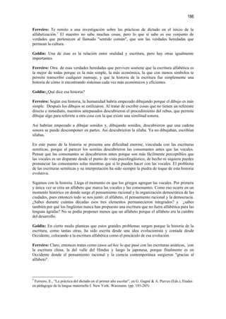 186

Ferreiro: Te remito a una investigación sobre las prácticas de dictado en el inicio de la
alfabetización.7 El maestro no sabe muchas cosas, pero lo que sí sabe es ese conjunto de
verdades que pertenecen al llamado "sentido común", que son las verdades heredadas que
permean la cultura.

Goldin: Una de ésas es la relación entre oralidad y escritura, pero hay otras igualmente
importantes.

Ferreiro: Otra de esas verdades heredadas que perviven sostiene que la escritura alfabética es
la mejor de todas porque es la más simple, la más económica, la que con menos símbolos te
permite transcribir cualquier mensaje, y que la historia de la escritura fue simplemente una
historia de cómo ir encontrando sistemas cada vez más económicos y eficientes.

Goldin:¿Qué dice esa historia?

Ferreiro: Según esa historia, la humanidad habría empezado dibujando porque el dibujo es más
simple. Después los dibujos se estilizaron. Al tratar de escribir cosas que no tienen un referente
directo e inmediato, nuestros antepasados descubrieron el procedimiento del rebus, que permite
dibujar algo para referirte a otra cosa con la que existe una similitud sonora.

Así habrían empezado a dibujar sonidos y, dibujando sonidos, descubrieron que una cadena
sonora se puede descomponer en partes. Así descubrieron la sílaba. Ya no dibujaban, escribían
sílabas.

En este punto de la historia se presenta una dificultad enorme, vinculada con las escrituras
semíticas, porque al parecer los semitas descubrieron las consonantes antes que las vocales.
Pensar que las consonantes se descubrieron antes porque son más fácilmente perceptibles que
las vocales es un disparate desde el punto de vista psicolingüístico, de hecho ni siquiera puedes
pronunciar las consonantes solas mientras que sí lo puedes hacer con las vocales. El problema
de las escrituras semíticas y su interpretación ha sido siempre la piedra de toque de esta historia
evolutiva.

Sigamos con la historia. Llega el momento en que los griegos agregan las vocales. Por primera
y única vez se crea un alfabeto que marca las vocales y las consonantes. Como eso ocurre en un
momento histórico en donde surge el pensamiento racional y la organización democrática de las
ciudades, pues entonces todo se nos juntó: el alfabeto, el pensamiento racional y la democracia.
¿Sabes durante cuántas décadas esos tres elementos permanecieron integrados? y ¿sabes
también por qué los lingüistas nunca han propuesto una escritura que no fuera alfabética para las
lenguas ágrafas? No se podía proponer menos que un alfabeto porque el alfabeto era la cumbre
del desarrollo.

Goldin: En cierto modo planteas que estos grandes problemas surgen porque la historia de la
escritura, como tantas otras, ha sido escrita desde una idea evolucionista y contada desde
Occidente, colocando a la escritura alfabética como el pincáculo de esa evolución.

Ferreiro: Claro, entonces tratas como casos ad hoc lo que pasó con las escrituras asiáticas, con
la escritura china, la del valle del Hindus y luego la japonesa, porque finalmente es en
Occidente donde el pensamiento racional y la ciencia contemporánea surgieron "gracias al
alfabeto".



7
 Ferreiro, E., “La práctica del dictado en el primer año escolar”, en G. Gagné & A. Purves (Eds.), Etudes
en pédagogie de la langue maternelle I. New York: Waxmann. (pp. 193-205)
 