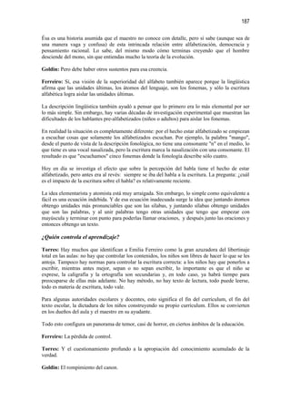 187

Ésa es una historia asumida que el maestro no conoce con detalle, pero sí sabe (aunque sea de
una manera vaga y confusa) de esta intrincada relación entre alfabetización, democracia y
pensamiento racional. Lo sabe, del mismo modo cómo terminas creyendo que el hombre
desciende del mono, sin que entiendas mucho la teoría de la evolución.

Goldin: Pero debe haber otros sustentos para esa creencia.

Ferreiro: Sí, esa visión de la superioridad del alfabeto también aparece porque la lingüística
afirma que las unidades últimas, los átomos del lenguaje, son los fonemas, y sólo la escritura
alfabética logra aislar las unidades últimas.

La descripción lingüística también ayudó a pensar que lo primero era lo más elemental por ser
lo más simple. Sin embargo, hay varias décadas de investigación experimental que muestran las
dificultades de los hablantes pre-alfabetizados (niños o adultos) para aislar los fonemas.

En realidad la situación es completamente diferente: por el hecho estar alfabetizado se empiezan
a escuchar cosas que solamente los alfabetizados escuchan. Por ejemplo, la palabra "mango",
desde el punto de vista de la descripción fonológica, no tiene una consonante "n" en el medio, lo
que tiene es una vocal nasalizada, pero la escritura marca la nasalización con una consonante. El
resultado es que "escuchamos" cinco fonemas donde la fonología describe sólo cuatro.

Hoy en día se investiga el efecto que sobre la percepción del habla tiene el hecho de estar
alfabetizado, pero antes era al revés: siempre se iba del habla a la escritura. La pregunta: ¿cuál
es el impacto de la escritura sobre el habla? es relativamente reciente.

La idea elementarista y atomista está muy arraigada. Sin embargo, lo simple como equivalente a
fácil es una ecuación indebida. Y de esa ecuación inadecuada surge la idea que juntando átomos
obtengo unidades más pronunciables que son las sílabas, y juntando sílabas obtengo unidades
que son las palabras, y al unir palabras tengo otras unidades que tengo que empezar con
mayúscula y terminar con punto para poderlas llamar oraciones, y después junto las oraciones y
entonces obtengo un texto.

¿Quién controla el aprendizaje?

Torres: Hay muchos que identifican a Emilia Ferreiro como la gran azuzadora del libertinaje
total en las aulas: no hay que controlar los contenidos, los niños son libres de hacer lo que se les
antoja. Tampoco hay normas para controlar la escritura correcta: a los niños hay que ponerlos a
escribir, mientras antes mejor, sepan o no sepan escribir, lo importante es que el niño se
exprese, la caligrafía y la ortografía son secundarias y, en todo caso, ya habrá tiempo para
preocuparse de ellas más adelante. No hay método, no hay texto de lectura, todo puede leerse,
todo es materia de escritura, todo vale.

Para algunas autoridades escolares y docentes, esto significa el fin del currículum, el fin del
texto escolar, la dictadura de los niños construyendo su propio currículum. Ellos se convierten
en los dueños del aula y el maestro en su ayudante.

Todo esto configura un panorama de temor, casi de horror, en ciertos ámbitos de la educación.

Ferreiro: La pérdida de control.

Torres: Y el cuestionamiento profundo a la apropiación del conocimiento acumulado de la
verdad.

Goldin: El rompimiento del canon.
 