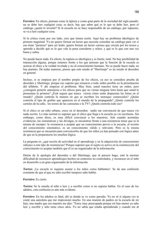 188

Ferreiro: En efecto, piensan como la Iglesia y como gran parte de la sociedad del siglo pasado:
no se debe leer cualquier cosa; es decir, hay que saber qué es lo que se debe leer, pero el
catálogo ¿quién lo inventó? Si la escuela no se hace responsable de un catálogo, por supuesto,
se va a leer cualquier cosa.

Si la crítica viene por ese lado, creo que tienen razón. Aquí hay un problema ideológico de
primera magnitud. Yo no quiero formar un lector que necesite consultar un catálogo para ver si
eso tiene "permiso" para ser leído; quiero formar un lector curioso que circule por los textos y
aprenda a decidir qué es lo que vale la pena considerar y releer, y qué es lo que con una vez
basta y sobra.

No puedo hacer nada. En efecto, la ruptura es ideológica y es fuerte, total. No hay posibilidad de
transacción alguna, porque estamos frente a los que piensan que la función de la escuela es
acercar al chico a la verdad revelada y no al conocimiento humano. No se puede hacer nada, no
hay puentes. De todas maneras, pienso que este miedo al "libertinaje" es un miedo al desorden
en general.

Incluso, si se empieza por el nombre propio de los chicos, ya eso se considera prueba de
desorden y libertinaje, porque eso supone que renuncio a todo orden posible en la presentación
del alfabeto. Y ahí empieza el problema. Muy bien, usted maestra tiene un orden, pero
¿consiguió ponerle anteojeras a los chicos para que no vieran ninguna letra hasta que usted le
presentara la primera? ¿Está segura que nunca vieron cómo están dispuestas las letras en el
mundo? ¿Quién controla la manera en que se escriben los mensajes comerciales? ¿Quién
controla el tipo de grafías que aparecen en el mundo de la propaganda? ¿Quién controla los
carteles de la calle, los textos de las camisetas o la TV? ¿Quién controla todo eso?

Si el chico es un niño urbano, crece en el desorden; nadie me convencerá de que nunca vio
nada escrito. Lo más normal es suponer que el chico que llega a la escuela ya vio escrituras. Sin
embargo, como dices, es muy difícil convencer a los maestros. Aún cuando acumulas
evidencias, las sistematizas y las divulgas, te encuentras frente a una resistencia tenaz que es la
misma de siempre: la resistencia a aceptar que un conocimiento previo a la escuela, al recinto
del conocimiento sistemático, es un conocimiento válido y relevante. Pero es la misma
resistencia que se encuentra para convencerlos de que los niños ya han pensado con lógica antes
de que en la preparatoria les enseñen lógica.

La pregunta es: ¿qué noción de actividad en el aprendizaje y en la adquisición de conocimiento
subyace a este tipo de resistencias? Porque suponer que el sujeto es activo en la construcción del
conocimiento es aceptar también que él es un organizador de la información.

Detrás de la apología del desorden o del libertinaje, que al parecer hago, está la enorme
dificultad de reconocer aprendizajes hechos en contextos no controlados, y reconocer en el niño
en desarrollo a un gran organizador de la información.

Torres: ¡La escuela ni siquiera asume a los niños como hablantes!. Se da una confusión
constante de que el que no sabe escribir tampoco sabe hablar.

Ferreiro: Es cierto.

Torres: Se le enseña al niño a leer y a escribir como si no supiera hablar. En el caso de los
adultos, esta confusión es aún más evidente.

Ferreiro: En los adultos es fatal, ahí es donde se ve como parodia. Yo no sé si alguna vez te
conté una anécdota que me impresionó mucho. En una reunión de padres en la escuela de mi
hijo, una madre que era maestra me dijo: "Estoy muy preocupada porque mi hija menor ya sabe
leer y escribir y sólo tiene cinco años. Yo no sabía que estaba aprendiendo y cuando me di
 