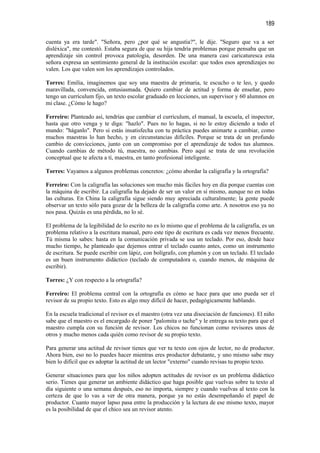 189

cuenta ya era tarde". "Señora, pero ¿por qué se angustia?", le dije. "Seguro que va a ser
disléxica", me contestó. Estaba segura de que su hija tendría problemas porque pensaba que un
aprendizaje sin control provoca patología, desorden. De una manera casi caricaturesca esta
señora expresa un sentimiento general de la institución escolar: que todos esos aprendizajes no
valen. Los que valen son los aprendizajes controlados.

Torres: Emilia, imaginemos que soy una maestra de primaria, te escucho o te leo, y quedo
maravillada, convencida, entusiasmada. Quiero cambiar de actitud y forma de enseñar, pero
tengo un currículum fijo, un texto escolar graduado en lecciones, un supervisor y 60 alumnos en
mi clase. ¿Cómo le hago?

Ferreiro: Planteado así, tendrías que cambiar el currículum, el manual, la escuela, el inspector,
hasta que otro venga y te diga: "hazlo". Pues no lo hagas, si no le estoy diciendo a todo el
mundo: "háganlo". Pero si estás insatisfecha con tu práctica puedes animarte a cambiar, como
muchos maestras lo han hecho, y en circunstancias difíciles. Porque se trata de un profundo
cambio de convicciones, junto con un compromiso por el aprendizaje de todos tus alumnos.
Cuando cambias de método tú, maestra, no cambias. Pero aquí se trata de una revolución
conceptual que te afecta a tí, maestra, en tanto profesional inteligente.

Torres: Vayamos a algunos problemas concretos: ¿cómo abordar la caligrafía y la ortografía?

Ferreiro: Con la caligrafía las soluciones son mucho más fáciles hoy en día porque cuentas con
la máquina de escribir. La caligrafía ha dejado de ser un valor en sí mismo, aunque no en todas
las culturas. En China la caligrafía sigue siendo muy apreciada culturalmente; la gente puede
observar un texto sólo para gozar de la belleza de la caligrafía como arte. A nosotros eso ya no
nos pasa. Quizás es una pérdida, no lo sé.

El problema de la legibilidad de lo escrito no es lo mismo que el problema de la caligrafía, es un
problema relativo a la escritura manual, pero este tipo de escritura es cada vez menos frecuente.
Tú misma lo sabes: hasta en la comunicación privada se usa un teclado. Por eso, desde hace
mucho tiempo, he planteado que dejemos entrar el teclado cuanto antes, como un instrumento
de escritura. Se puede escribir con lápiz, con bolígrafo, con plumón y con un teclado. El teclado
es un buen instrumento didáctico (teclado de computadora o, cuando menos, de máquina de
escribir).

Torres: ¿Y con respecto a la ortografía?

Ferreiro: El problema central con la ortografía es cómo se hace para que uno pueda ser el
revisor de su propio texto. Esto es algo muy difícil de hacer, pedagógicamente hablando.

En la escuela tradicional el revisor es el maestro (otra vez una disociación de funciones). El niño
sabe que el maestro es el encargado de poner "palomita o tache" y le entrega su texto para que el
maestro cumpla con su función de revisor. Los chicos no funcionan como revisores unos de
otros y mucho menos cada quién como revisor de su propio texto.

Para generar una actitud de revisor tienes que ver tu texto con ojos de lector, no de productor.
Ahora bien, eso no lo puedes hacer mientras eres productor debutante, y uno mismo sabe muy
bien lo difícil que es adoptar la actitud de un lector "externo" cuando revisas tu propio texto.

Generar situaciones para que los niños adopten actitudes de revisor es un problema didáctico
serio. Tienes que generar un ambiente didáctico que haga posible que vuelvas sobre tu texto al
día siguiente o una semana después, eso no importa, siempre y cuando vuelvas al texto con la
certeza de que lo vas a ver de otra manera, porque ya no estás desempeñando el papel de
productor. Cuanto mayor lapso pasa entre la producción y la lectura de ese mismo texto, mayor
es la posibilidad de que el chico sea un revisor atento.
 
