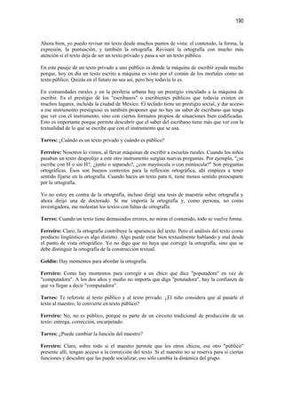 190


Ahora bien, yo puedo revisar mi texto desde muchos puntos de vista: el contenido, la forma, la
expresión, la puntuación, y también la ortografía. Revisaré la ortografía con mucho más
atención si el texto deja de ser un texto privado y pasa a ser un texto público.

En este pasaje de un texto privado a uno público es donde la máquina de escribir ayuda mucho
porque, hoy en día un texto escrito a máquina es visto por el común de los mortales como un
texto público. Quizás en el futuro no sea así, pero hoy todavía lo es.

En comunidades rurales y en la periferia urbana hay un prestigio vinculado a la máquina de
escribir. Es el prestigio de los "escribanos" o escribientes públicos que todavía existen en
muchos lugares, incluida la ciudad de México. El teclado tiene un prestigio social, y dar acceso
a ese instrumento prestigioso es también proponer que no hay un saber de escribano que tenga
que ver con el instrumento, sino con ciertos formatos propios de situaciones bien codificadas.
Esto es importante porque permite descubrir que el saber del escribano tiene más que ver con la
textualidad de lo que se escribe que con el instrumento que se usa.

Torres: ¿Cuándo es un texto privado y cuándo es público?

Ferreiro: Nosotros lo vimos, al llevar máquinas de escribir a escuelas rurales. Cuando los niños
pasaban un texto desprolijo a este otro instrumento surgían nuevas preguntas. Por ejemplo, "¿se
escribe con H o sin H?, ¿junto o separado?, ¿con mayúscula o con minúscula?" Son preguntas
ortográficas. Ésos son buenos contextos para la reflexión ortográfica, ahí empieza a tener
sentido fijarse en la ortografía. Cuando haces un texto para ti, tiene menos sentido preocuparte
por la ortografía.

Yo no estoy en contra de la ortografía, incluso dirigí una tesis de maestría sobre ortografía y
ahora dirijo una de doctorado. Sí me importa la ortografía y, como persona, no como
investigadora, me molestan los textos con faltas de ortografía.

Torres: Cuando un texto tiene demasiados errores, no miras el contenido, todo se vuelve forma.

Ferreiro: Claro, la ortografía contribuye la apariencia del texto. Pero el análisis del texto como
producto lingüístico es algo distinto. Algo puede estar bien textualmente hablando y mal desde
el punto de vista ortográfico. Yo no digo que no haya que corregir la ortografía, sino que se
debe distinguir la ortografía de la construcción textual.

Goldin: Hay momentos para abordar la ortografía.

Ferreiro: Como hay momentos para corregir a un chico que dice "poputadora" en vez de
"computadora". A los dos años y medio no importa que diga "potutadora", hay la confianza de
que va llegar a decir "computadora".

Torres: Te referiste al texto público y al texto privado. ¿El niño considera que al pasarle el
texto al maestro, lo convierte en texto público?

Ferreiro: No, no es público, porque es parte de un circuito tradicional de producción de un
texto: entrega, corrección, encarpetado.

Torres: ¿Puede cambiar la función del maestro?

Ferreiro: Claro, sobre todo si el maestro permite que los otros chicos, ese otro "público"
presente allí, tengan acceso a la corrección del texto. Si el maestro no se reserva para sí ciertas
funciones y descubre que las puede socializar, eso sólo cambia la dinámica del grupo.
 