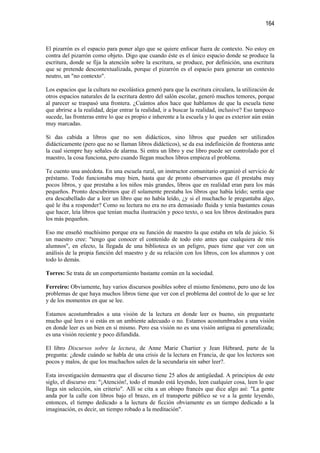 164


El pizarrón es el espacio para poner algo que se quiere enfocar fuera de contexto. No estoy en
contra del pizarrón como objeto. Digo que cuando éste es el único espacio donde se produce la
escritura, donde se fija la atención sobre la escritura, se produce, por definición, una escritura
que se pretende descontextualizada, porque el pizarrón es el espacio para generar un contexto
neutro, un "no contexto".

Los espacios que la cultura no escolástica generó para que la escritura circulara, la utilización de
otros espacios naturales de la escritura dentro del salón escolar, generó muchos temores, porque
al parecer se traspasó una frontera. ¿Cuántos años hace que hablamos de que la escuela tiene
que abrirse a la realidad, dejar entrar la realidad, ir a buscar la realidad, inclusive? Eso tampoco
sucede, las fronteras entre lo que es propio e inherente a la escuela y lo que es exterior aún están
muy marcadas.

Si das cabida a libros que no son didácticos, sino libros que pueden ser utilizados
didácticamente (pero que no se llaman libros didácticos), se da esa indefinición de fronteras ante
la cual siempre hay señales de alarma. Si entra un libro y ese libro puede ser controlado por el
maestro, la cosa funciona, pero cuando llegan muchos libros empieza el problema.

Te cuento una anécdota. En una escuela rural, un instructor comunitario organizó el servicio de
préstamo. Todo funcionaba muy bien, hasta que de pronto observamos que él prestaba muy
pocos libros, y que prestaba a los niños más grandes, libros que en realidad eran para los más
pequeños. Pronto descubrimos que él solamente prestaba los libros que había leído; sentía que
era descabellado dar a leer un libro que no había leído, ¿y si el muchacho le preguntaba algo,
qué le iba a responder? Como su lectura no era no era demasiado fluida y tenía bastantes cosas
que hacer, leía libros que tenían mucha ilustración y poco texto, o sea los libros destinados para
los más pequeños.

Eso me enseñó muchísimo porque era su función de maestro la que estaba en tela de juicio. Si
un maestro cree: "tengo que conocer el contenido de todo esto antes que cualquiera de mis
alumnos", en efecto, la llegada de una biblioteca es un peligro, pues tiene que ver con un
análisis de la propia función del maestro y de su relación con los libros, con los alumnos y con
todo lo demás.

Torres: Se trata de un comportamiento bastante común en la sociedad.

Ferreiro: Obviamente, hay varios discursos posibles sobre el mismo fenómeno, pero uno de los
problemas de que haya muchos libros tiene que ver con el problema del control de lo que se lee
y de los momentos en que se lee.

Estamos acostumbrados a una visión de la lectura en donde leer es bueno, sin preguntarte
mucho qué lees o si estás en un ambiente adecuado o no. Estamos acostumbrados a una visión
en donde leer es un bien en sí mismo. Pero esa visión no es una visión antigua ni generalizada;
es una visión reciente y poco difundida.

El libro Discursos sobre la lectura, de Anne Marie Chartier y Jean Hébrard, parte de la
pregunta: ¿desde cuándo se habla de una crisis de la lectura en Francia, de que los lectores son
pocos y malos, de que los muchachos salen de la secundaria sin saber leer?.

Esta investigación demuestra que el discurso tiene 25 años de antigüedad. A principios de este
siglo, el discurso era: "¡Atención!, todo el mundo está leyendo, leen cualquier cosa, leen lo que
llega sin selección, sin criterio". Allí se cita a un obispo francés que dice algo así: "La gente
anda por la calle con libros bajo el brazo, en el transporte público se ve a la gente leyendo,
entonces, el tiempo dedicado a la lectura de ficción obviamente es un tiempo dedicado a la
imaginación, es decir, un tiempo robado a la meditación".
 