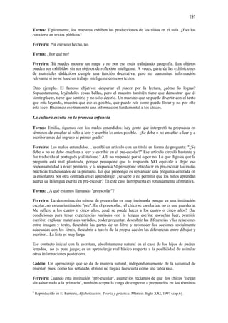 191

Torres: Típicamente, los maestros exhiben las producciones de los niños en el aula. ¿Eso los
convierte en textos públicos?

Ferreiro: Por ese solo hecho, no.

Torres: ¿Por qué no?

Ferreiro: Tú puedes mostrar un mapa y no por eso estás trabajando geografía. Los objetos
pueden ser exhibidos sin ser objetos de reflexión inteligente. A veces, parte de las exhibiciones
de materiales didácticos cumple una función decorativa, pero no transmiten información
relevante si no se hace un trabajo inteligente con esos textos.

Otro ejemplo. El famoso objetivo: despertar el placer por la lectura, ¿cómo lo logras?
Supuestamente, leyéndoles cosas bellas, pero el maestro también tiene que demostrar que él
siente placer, tiene que sentirlo y no sólo decirlo. Un maestro que se puede divertir con el texto
que está leyendo, muestra que eso es posible, que puede reír como puede llorar y no por ello
está loco. Haciendo eso transmite una información fundamental a los chicos.

La cultura escrita en la primera infancia

Torres: Emilia, sigamos con los malos entendidos: hay gente que interpretó tu propuesta en
términos de enseñar al niño a leer y escribir lo antes posible. ¿Se debe o no enseñar a leer y a
escribir antes del ingreso al primer grado?

Ferreiro: Los malos entendidos… escribí un artículo con un título en forma de pregunta: "¿Se
debe o no se debe enseñara a leer y escribir en el pre-escolar?" Ese artículo circuló bastante y
fue traducido al portugués y al italiano.8 Allí no respondo por sí o por no. Lo que digo es que la
pregunta está mal planteada, porque presupone que la respuesta NO equivale a dejar esa
responsabilidad a nivel primario, y la respuesta SI presupone introducir en pre-escolar las malas
prácticas tradicionales de la primaria. Lo que propongo es replantear una pregunta centrada en
la enseñanza por otra centrada en el aprendizaje: ¿se debe o no permitir que los niños aprendan
acerca de la lengua escrita en pre-escolar? En este caso la respuesta es rotundamente afirmativa.

Torres: ¿A qué estamos llamando "preescolar"?

Ferreiro: La denominación misma de preescolar es muy incómoda porque es una institución
escolar, no es una institución "pre". En el preescolar, el chico se escolariza, no es una guardería.
Me refiero a los cuatro o cinco años, ¿qué se puede hacer a los cuatro o cinco años? Dar
condiciones para tener experiencias variadas con la lengua escrita: escuchar leer, permitir
escribir, explorar materiales variados, poder preguntar, descubrir las diferencias y las relaciones
entre imagen y texto, descubrir las partes de un libro y reconocer las acciones socialmente
adecuadas con los libros, descubrir a través de la propia acción las diferencias entre dibujar y
escribir... La lista es muy larga.

Ese contacto inicial con la escritura, absolutamente natural en el caso de los hijos de padres
letrados, no es puro juego; es un aprendizaje real básico respecto a la posibilidad de asimilar
otras informaciones posteriores.

Goldin: Un aprendizaje que se da de manera natural, independientemente de la voluntad de
enseñar, pues, como has señalado, el niño no llega a la escuela como una tabla rasa.

Ferreiro: Cuando esta institución "pre-escolar", asume los reclamos de que los chicos "llegan
sin saber nada a la primaria", también acepta la carga de empezar a prepararlos en los términos

8
    Reproducido en E. Ferreiro, Alfabetización. Teoría y práctica. México: Siglo XXI, 1997 (cap.6).
 