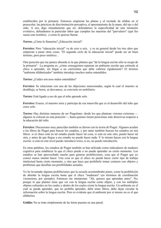 192

establecidos por la primaria. Entonces empiezan las planas y el recitado de sílabas en el
preescolar, las prácticas de discriminación perceptiva, el aprestamiento de la mano, del ojo o del
oído. A eso, digo rotundamente que no: defendamos la especificidad de este momento
evolutivo, defendamos la particular labor que cumplen las maestras del "parvulario" (qué feo
suena este nombre), o como le quieras llamar.

Torres: ¿Cómo le llamarías? ¿Educación inicial?

Ferreiro: Pero "educación inicial" va de cero a seis, y es en general desde los tres años que
empiezan a pasar otras cosas. "El segundo ciclo de la educación inicial" puede ser un buen
término, pero poco sintético...

Otra posición que me parece absurda es la que plantea que "de la lengua escrita sólo se ocupa de
la primaria". La pregunta es: ¿cómo conseguimos repensar un ambiente escolar que estimule al
chico a aprender, sin llegar a un currículum que debe cubrirse rígidamente? El término
"ambiente alfabetizador" también introdujo muchos malos entendidos.

Torres: ¿Cuáles son esos malos entendidos?

Ferreiro: Se relacionan con una de las objeciones mencionadas, según la cual el maestro se
desdibuja, se borra, se desvanece, se convierte en mobiliario.

Torres: Está ligado a eso de que el niño aprende solo.

Ferreiro: Exacto, el maestro mira y participa de esa maravilla que es el desarrollo del niño que
crece solo.

Torres: Hay distintas maneras de ser Piagetiano: desde los que plantean visiones extremas —
algunos te colocan en esta posición—, hasta quienes tienen posiciones más directivas respecto a
la educación del niño.

Ferreiro: Discusiones muy parecidas también se dieron con la teoría de Piaget. Algunos acuden
a los libros de Piaget para buscar los estadios, y por tanto también buscan los estadios en mis
libros: si el chico está en tal estadio puedo hacer tal cosa; si está en este otro, puedo hacer tal
otra, y antes de que llegue a ese estadio no puedo hacer nada. Y lo mismo hacen con la lengua
escrita: si está en este nivel puedo introducir texto; si no, no puedo introducirlo.

En otras palabras, los estadios de Piaget también se han utilizado como indicadores de madurez
cognitiva para establecer lo que el chico puede o no puede aprender en cierto momento. Los
estadios se han aprovechado mucho para generar prohibiciones, cosa que el Piaget que yo
conocí nunca intentó hacer. Una cosa es que el chico no pueda hacer cierto tipo de trabajo
intelectual hasta cierto momento, y otra que haya que prohibirle tomar contacto con objetos y
problemas que desafían sus posibilidades actuales.

Yo he levantado algunas prohibiciones que la escuela acostumbraba poner, como la prohibición
de abordar la lengua escrita hasta que el chico "madurara" (en términos de coordinación
visomotora, por ejemplo). Entonces me interpretan: "Ah, quieres que aprendan antes". No,
porque lo que planteo tiene que ver con la lengua escrita como objeto, y con los múltiples
objetos culturales en los cuales y dentro de los cuales existe la lengua escrita. Un ambiente en el
cual se pueda aprender, que no prohíba aprender, debe tener libros, debe dejar circular la
información sobre la lengua escrita. Pero es evidente que el ambiente por sí mismo no es el que
alfabetiza.

Goldin: No se trata simplemente de las letras puestas en una pared.
 