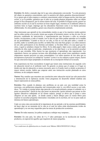 193

Ferreiro: He dicho a menudo algo de lo que estoy plenamente convencida: "La sola presencia
del objeto no garantiza conocimiento, pero la ausencia del objeto garantiza desconocimiento".
Si yo quiero que el niño empiece a construir conocimiento sobre la lengua escrita, ésta tiene que
existir; si yo la prohíbo, garantizo que el niño no se pueda plantear preguntas sobre ese objeto
porque lo hice desaparecer, por lo menos dentro del aula. Si prohíbo la lengua escrita, genero un
ambiente escolar en el cual la escritura no tiene ningún lugar, mientras en el ambiente urbano la
escritura tiene su lugar; impongo que las educadoras funcionen como si no fueran personas
alfabetizadas. En otras palabras, genero una situación completamente anómala.

Algo interesante que aprendí en las comunidades rurales es que si los maestros rurales quieren
que las niñas asistan a la escuela, tienen que aceptar al hermanito menor; no hay de otra. En un
proyecto combinado de intervención y experimentación que llevamos a cabo en escuelas
rurales, involucramos a todo el mundo, con la idea de que todos podían aprender en la medida
de sus posibilidades.9 Cuando se leía en voz alta, se leía en voz alta para todos y cuando se
escribía, nadie se ocultaba para escribir; no había filas sino más bien grupos. Los niños menores
de seis años participaron en las distintas actividades: se llevaban libros a la casa igual que los
otros, e igual se sentaban a hojear los libros. Se les daba papel y lápiz como a todos, pero nadie
esperaba de ellos nada en particular, simplemente se les dejó hacer y se les permitió escuchar
todo lo que circulaba. Ellos fueron los que mostraron el aprendizaje más espectacular. Los
repetidores fueron con quienes tuvimos más dificultades para actuar (eran repetidores cuando
empezamos nuestro proyecto en estas comunidades). Los niños menores de seis años que se
incorporaron al proyecto en calidad de "oyentes" (como si se les redujera a puras orejas), fueron
los que estuvieron mejor preparados al momento de su inscripción formal en la escuela.

Esta experiencia me hizo reconsiderar el papel que tienen estas instituciones de segundo ciclo
de educación inicial en el ambiente rural. En general, se piensa que el campo es el lugar en
donde este tipo de educación es menos necesaria; pero si el medio rural es donde se presenta el
mayor retraso escolar, habría que empezar antes una instrucción escolar planteada en estos
términos, no de cualquier manera.

Torres: Hay estudios que muestran una correlación entre educación inicial (no sólo preescolar)
y disminución de la repitencia escolar. Estos programas de desarrollo infantil tendrían una
mayor repercusión en zonas pobres.

Ferreiro: Pero cuando tú planteas este problema en un país con una ruralidad como la
mexicana, con poblaciones pequeñas mal comunicadas entre sí, con difícil acceso a casi todo,
dices: "Es ventaja si consigo poner algo parecido a la escuela primaria, porque ni soñando voy a
poner un preescolar". Quizá no hay que poner un preescolar, quizás tenemos que pensar en dos
agentes educativos trabajando en un mismo espacio, porque es obvio que si pones a estos
chiquitos en una sala aparte, en donde cantan y hacen dibujos pero no tienen libros para
explorar ni escuchan preguntas interesantes vinculadas con la escritura, tal vez no pase nada en
términos de futuros aprendizajes.

Cada vez estoy más convencida de la importancia de ese periodo y de las enormes posibilidades
de hacer algo en un momento de la vida en el cual los niños están absolutamente ávidos de
aprendizajes y no son muy requeridos para las tareas de producción económica.

Torres: De todas maneras, los pobres empiezan a trabajar muy temprano...

Ferreiro: En este país, los niños de 4 y 5 años participan en la recolección de muchos
productos, en especial de aquellos que requieren de manos pequeñas.


9
    Las condiciones de alfabetización en el medio rural. México: DIE-CINVESTAV (186 p.)
 