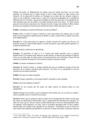 194

Torres: De hecho, la alfabetización de adultos nunca ha sabido qué hacer con los niños
pequeños. Es frecuente que la madre deserte al poco tiempo porque no logra resolver esta
situación. En la educación de adultos en Nicaragua no se pudo dar una solución integral y
masiva a este problema. Cuando estuve a cargo de la dirección pedagógica de la campaña de
alfabetización en el Ecuador, organizamos brigadas juveniles de apoyo que se encargaban de los
niños pequeños para que las madres y los padres pudieran asistir a las clases. Yo insistí mucho
para que estos jóvenes expusieran a los chiquitos no sólo al juego sino también al libro. Incluso
hicimos una campaña de recolección de material de lectura, sobre todo para los niños. 10

Goldin: ¿Trabajaban en espacios diferentes a los de los adultos?

Torres: Junto o al lado. El tema es entonces, ¿cómo aprovechar esos espacios que ya están
dados en los programas de alfabetización de adultos?, ¿cómo vincular niños y adultos en la tarea
de la alfabetización?

Ferreiro: Sí. Cómo aprovechar los espacios a donde concurren las madres que llevan a sus
pequeños porque no tienen dónde dejarlos. Se trata de apostar a que todos pueden aprender y a
no generar prohibiciones.

Goldin: Generar condiciones de aprendizaje.

Ferreiro: Al generarlas, el niño te va a mostrar que puede aprender; pero si generas
prohibiciones, él no muestra nada. Brasil es un país donde se evidencia que postergar la edad de
inicio no sirve para nada: los niños entran a la escuela primaria a los siete años y tienen 50% de
repitencia en primero de primaria. Esta situación siempre me pareció terrible.

Goldin: Los peores resultados de América.

Ferreiro: De América Latina, sí. Aunque también hay que ser cuidadosos, porque el nivel de
tolerancia de un maestro mexicano para promover a un chico no es comparable al nivel de
tolerancia de un maestro brasileño.

Goldin: Creo que les exigen ortografía.

Ferreiro: Exigen ortografía en una lengua donde la ortografía es más compleja.

Torres: ¿Son más exigentes en Brasil?

Ferreiro: Sí. Las razones por las cuales los niños repiten en distintos países no son
equiparables.

Torres: Siempre has insistido en que la repitencia tiene mucho que ver con cómo se enseña y
cómo se aprende a leer y a escribir en la escuela.

Ferreiro: Pienso que la repitencia expresa mucho más la incapacidad del sistema escolar para
dar cuenta de aprendizajes diferenciados, que la incapacidad del individuo para aprender. En
todos los casos que yo conozco, nunca se podía afirmar que el chico no había aprendido nada;
sin embargo, al año siguiente, se le trata como si no hubiese aprendido nada. El chico siempre
aprende algo, aún cuando lo que aprende no sea suficiente. El problema es que la escuela no
tiene manera de comprobar qué aprendió y lo devuelve al punto de partida. Esto parece expresar


10
   Ver: Rosa María Torres, El nombre de Ramona Cuvi. Reportajes de la Campaña Nacional de
Alfabetización "Monseñor Leonidas Proaño", ALDHU/Editorial El Conejo, Quito, 1990.
 