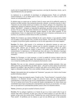 195

mucho más la incapacidad del sistema para reaccionar a este tipo de situaciones, insisto, que la
imposibilidad del chico por aprender.

La repitencia no es justificable ni psicológica ni pedagógicamente. Puede ser justificable
institucionalmente: si no sé dónde poner al chico, o lo dejo afuera o lo vuelvo a meter en el
sistema; así está planteada la cosa.

Si además tengo en cuenta que en América Latina la mayor parte de la población empieza la
primaria sin haber asistido a una institución preescolar, entonces mi primera reacción es decir:
"Atención con este tiempo inicial que le damos a los chicos", porque si los etiquetamos muy
rápidamente, después no podremos quitarles esa etiqueta. Puede suceder que cueste mucho más
trabajo "destrabarlo", recuperar su capacidad de aprendizaje, que darle un poco más de tiempo
al inicio. Por eso yo digo que seamos tolerantes con este tiempo inicial, por favor no pongamos
"etiquetas de burro" de forma anticipada, porque después es muy difícil quitarlas. Si nos
comportáramos frente a la adquisición de la lengua oral como lo hacemos escolarmente con la
escritura, los consultorios estarían llenos de niños con dislalias.

Torres: No olvidemos que estamos hablando de dos sujetos distintos: el que aprende a hablar
con sus padres y el que aprende a leer y escribir con un maestro. Por otro lado, los maestros que
se asignan a los primeros grados usualmente no son los más capacitados ni los mejor pagados.

Ferreiro: En efecto. ¿Qué pasaría si los ministerios de educación tomaran en serio esos
aprendizajes iniciales? Por ejemplo, sabemos que los maestros castigados son los que van a
primer grado; sabemos que el maestro, salvo rarísimas excepciones, prefiere los grados
superiores; se siente promovido cuando lo pasan a los grados superiores. ¿Qué pasaría si
reconociéramos la importancia y la dificultad que tiene esta tarea y les diéramos el prestigio
social que se merecen a los maestros que se ocupan de la alfabetización inicial y el cálculo
elemental?.

Torres: En Nicaragua, en cierto momento, se tomó la medida de mejores salarios para los
maestros de primero y segundo grado. Hay propuestas de este tipo en varios lados, pero rara
vez se toman las medidas para llevar la propuesta efectivamente a cabo.

Ferreiro: Pero una vez más, solamente conseguimos impulsar medidas puntuales: dices que
deben ganar más, pero también hay que darles apoyo. ¿Por qué no somos capaces de estructurar
paquetes de medidas?: dale más dinero al maestro, pon libros en los salones, haz más cosas y
seguro se obtendrán resultados. Pero como medidas aisladas, seguro que no funcionan.

Torres: ¿Qué puedes decir de los peligros del "ilustrismo", que pone a los chicos a leer lo antes
posible la literatura clásica?

Ferreiro: No tengo una respuesta segura. Cuando se dice: "buena literatura", en general se hace
referencia a la literatura elevada a rango de pieza de museo, pero hay buena literatura
contemporánea. Lo que pasa es que con los contemporáneos el maestro siente más resquemores.
Tal vez el camino sea al revés. Por ser parte del mundo contemporáneo, los chicos tienen una
sensibilidad mayor hacia la producción contemporánea que hacia la ya reconocida. A lo mejor
una vez que aprecien lo contemporáneo puedan conocer cómo es la literatura anterior.

Torres: ¿Entonces, por qué no enseñar la historia al revés?

Ferreiro: Por los peligros implícitos en el hecho de que no se tiene control sobre lo que el
maestro diga sobre el presente, en tanto que sí hay tal control respecto a lo que dirá sobre el
pasado, ya que existe una versión oficial. También hay una versión oficial de lo que es un texto
"bien escrito". El problema con los clásicos es que son tan difíciles que se han producido
 