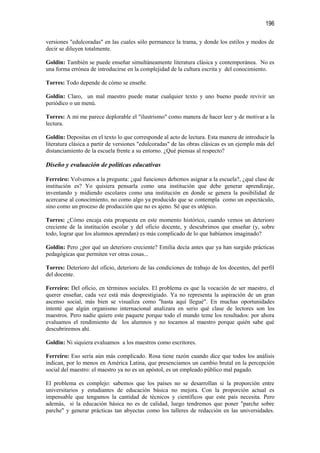 196

versiones "edulcoradas" en las cuales sólo permanece la trama, y donde los estilos y modos de
decir se diluyen totalmente.

Goldin: También se puede enseñar simultáneamente literatura clásica y contemporánea. No es
una forma errónea de introducirse en la complejidad de la cultura escrita y del conocimiento.

Torres: Todo depende de cómo se enseñe.

Goldin: Claro, un mal maestro puede matar cualquier texto y uno bueno puede revivir un
periódico o un menú.

Torres: A mí me parece deplorable el "ilustrismo" como manera de hacer leer y de motivar a la
lectura.

Goldin: Depositas en el texto lo que corresponde al acto de lectura. Esta manera de introducir la
literatura clásica a partir de versiones "edulcoradas" de las obras clásicas es un ejemplo más del
distanciamiento de la escuela frente a su entorno. ¿Qué piensas al respecto?

Diseño y evaluación de políticas educativas

Ferreiro: Volvemos a la pregunta: ¿qué funciones debemos asignar a la escuela?, ¿qué clase de
institución es? Yo quisiera pensarla como una institución que debe generar aprendizaje,
inventando y midiendo escolares como una institución en donde se genera la posibilidad de
acercarse al conocimiento, no como algo ya producido que se contempla como un espectáculo,
sino como un proceso de producción que no es ajeno. Sé que es utópico.

Torres: ¿Cómo encaja esta propuesta en este momento histórico, cuando vemos un deterioro
creciente de la institución escolar y del oficio docente, y descubrimos que enseñar (y, sobre
todo, lograr que los alumnos aprendan) es más complicado de lo que habíamos imaginado?

Goldin: Pero ¿por qué un deterioro creciente? Emilia decía antes que ya han surgido prácticas
pedagógicas que permiten ver otras cosas...

Torres: Deterioro del oficio, deterioro de las condiciones de trabajo de los docentes, del perfil
del docente.

Ferreiro: Del oficio, en términos sociales. El problema es que la vocación de ser maestro, el
querer enseñar, cada vez está más desprestigiado. Ya no representa la aspiración de un gran
ascenso social, más bien se visualiza como "hasta aquí llegué". En muchas oportunidades
intenté que algún organismo internacional analizara en serio qué clase de lectores son los
maestros. Pero nadie quiere este paquete porque todo el mundo teme los resultados: por ahora
evaluamos el rendimiento de los alumnos y no tocamos al maestro porque quién sabe qué
descubriremos ahí.

Goldin: Ni siquiera evaluamos a los maestros como escritores.

Ferreiro: Eso sería aún más complicado. Rosa tiene razón cuando dice que todos los análisis
indican, por lo menos en América Latina, que presenciamos un cambio brutal en la percepción
social del maestro: el maestro ya no es un apóstol, es un empleado público mal pagado.

El problema es complejo: sabemos que los países no se desarrollan si la proporción entre
universitarios y estudiantes de educación básica no mejora. Con la proporción actual es
impensable que tengamos la cantidad de técnicos y científicos que este país necesita. Pero
además, si la educación básica no es de calidad, luego tendremos que poner "parche sobre
parche" y generar prácticas tan abyectas como los talleres de redacción en las universidades.
 