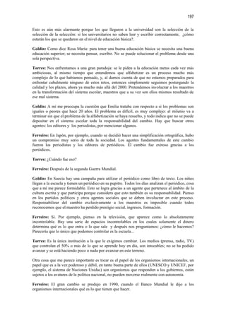 197

Esto es aún más alarmante porque los que llegaron a la universidad son la selección de la
selección de la selección: si los universitarios no saben leer y escribir correctamente, ¿cómo
estarán los que se quedaron en el nivel de educación básica?.

Goldin: Como dice Rosa María: para tener una buena educación básica se necesita una buena
educación superior; se necesita pensar, escribir. No se puede solucionar el problema desde una
sola perspectiva.

Torres: Nos enfrentamos a una gran paradoja: se le piden a la educación metas cada vez más
ambiciosas, al mismo tiempo que entendemos que alfabetizar es un proceso mucho más
complejo de lo que habíamos pensado, y, al darnos cuenta de que no estamos preparados para
enfrentar cabalmente ninguno de estos retos, entonces simplemente seguimos postergando la
calidad y los plazos, ahora ya mucho más allá del 2000. Pretendemos involucrar a los maestros
en la transformación del sistema escolar, maestros que a su vez son ellos mismos resultado de
ese mal sistema.

Goldin: A mí me preocupa la cuestión que Emilia trataba con respecto a si los problemas son
iguales o peores que hace 20 años. El problema es difícil, es muy complejo: el milenio va a
terminar sin que el problema de la alfabetización se haya resuelto, y todo indica que no se puede
depositar en el sistema escolar toda la responsabilidad del cambio. Hay que buscar otros
agentes: los editores y los periodistas, por mencionar algunos.

Ferreiro: En Japón, por ejemplo, cuando se decidió hacer una simplificación ortográfica, hubo
un compromiso muy serio de toda la sociedad. Los agentes fundamentales de este cambio
fueron los periodistas y los editores de periódicos. El cambio fue exitoso gracias a los
periódicos.

Torres: ¿Cuándo fue eso?

Ferreiro: Después de la segunda Guerra Mundial.

Goldin: En Suecia hay una campaña para utilizar el periódico como libro de texto. Los niños
llegan a la escuela y tienen un periódico en su pupitre. Todos los días analizan el periódico, cosa
que a mí me parece formidable. Esto se logra gracias a un agente que pertenece al ámbito de la
cultura escrita y que participa porque considera que esto también es su responsabilidad. Pienso
en los partidos políticos y otros agentes sociales que se deben involucrar en este proceso.
Responsabilizar del cambio exclusivamente a los maestros es imposible cuando todos
reconocemos que el maestro ha perdido prestigio social, ingresos, formación.

Ferreiro: Sí. Por ejemplo, pienso en la televisión, que aparece como lo absolutamente
incontrolable. Hay una serie de espacios incontrolables en los cuales solamente el dinero
determina qué es lo que entra o lo que sale y después nos preguntamos: ¿cómo le hacemos?
Parecería que lo único que podemos controlar es la escuela...

Torres: Es la única institución a la que le exigimos cambiar. Los medios (prensa, radio, TV)
que controlan el 50% o más de lo que se aprende hoy en día, son intocables; no se ha podido
avanzar y se está haciendo poco o nada por avanzar en este terreno.

Otra cosa que me parece importante es tocar es el papel de los organismos internacionales, un
papel que es a la vez poderoso y débil, en tanto buena parte de ellos (UNESCO y UNICEF, por
ejemplo, el sistema de Naciones Unidas) son organismos que responden a los gobiernos, están
sujetos a los avatares de la política nacional, no pueden moverse realmente con autonomía.

Ferreiro: El gran cambio se produjo en 1990, cuando el Banco Mundial le dijo a los
organismos internacionales qué es lo que tienen que hacer.
 