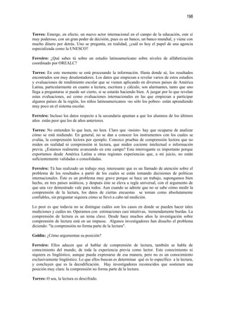 198


Torres: Emerge, en efecto, un nuevo actor internacional en el campo de la educación, este sí
muy poderoso, con un gran poder de decisión, pues es un banco, un banco mundial, y viene con
mucho dinero por detrás. Uno se pregunta, en realidad, ¿cuál es hoy el papel de una agencia
especializada como la UNESCO?

Ferreiro: ¿Qué sabes tú sobre un estudio latinoamericano sobre niveles de alfabetización
coordinado por OREALC?

Torres: En este momento se está procesando la información. Hasta donde sé, los resultados
encontrados son muy desalentadores. Los datos que empiezan a revelar varios de estos estudios
y evaluaciones de rendimiento escolar que se vienen aplicando en diversos países de América
Latina, particularmente en cuanto a lectura, escritura y cálculo, son alarmantes, tanto que uno
llega a preguntarse si puede ser cierto, si se estarán haciendo bien. A juzgar por lo que revelan
estas evaluaciones, así como evaluaciones internacionales en las que empiezan a participar
algunos países de la región, los niños latinoamericanos -no sólo los pobres- están aprendiendo
muy poco en el sistema escolar.

Ferreiro: Incluso los datos respecto a la secundaria apuntan a que los alumnos de los últimos
años están peor que los de años anteriores.

Torres: No entienden lo que leen, no leen. Claro que -insisto- hay que ocuparse de analizar
cómo se está midiendo. En general, no se dan a conocer los instrumentos con los cuales se
evalúa, la comprensión lectora por ejemplo. Conozco pruebas de comprensión lectora que no
miden en realidad ni comprensión ni lectura, que miden cociente intelectual o información
previa. ¿Estamos realmente avanzando en este campo? Esta interrogante es importante porque
exportamos desde América Latina a otras regiones experiencias que, a mi juicio, no están
suficientemente validadas o consolidadas.

Ferreiro: Tú has realizado un trabajo muy interesante que es un llamado de atención sobre el
problema de los resultados a partir de los cuales se están tomando decisiones de políticas
internacionales. Éste es un problema muy grave porque se hace un trabajo, supongamos bien
hecho, en tres países asiáticos, y después éste se eleva a regla universal, con el argumento de
que una vez demostrado vale para todos. Aun cuando se admite que no se sabe cómo medir la
comprensión de la lectura, los datos de ciertas encuestas se toman como absolutamente
confiables, sin preguntar siquiera cómo se llevó a cabo tal medición.

Lo peor es que todavía no se distingue cuáles son los casos en donde se pueden hacer tales
mediciones y cuáles no. Operamos con estimaciones casi intuitivas, tremendamente burdas. La
comprensión de lectura es un tema clave. Desde hace muchos años la investigación sobre
comprensión de lectura está en un impasse. Algunos investigadores han disuelto el problema
diciendo: "la comprensión no forma parte de la lectura".

Goldin: ¿Cómo argumentan su posición?

Ferreiro: Ellos aducen que al hablar de comprensión de lectura, también se habla de
conocimiento del mundo, de toda la experiencia previa como lector. Este conocimiento ni
siquiera es lingüístico, aunque pueda expresarse de esa manera, pero no es un conocimiento
exclusivamente lingüístico. Lo que ellos buscan es determinar qué es lo específico a la lectura,
y concluyen que es la decodificación. Hay investigadores reconocidos que sostienen una
posición muy clara: la comprensión no forma parte de la lectura.

Torres: O sea, la lectura es descifrado.
 