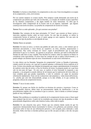 199

Ferreiro: La lectura es descifrado y la comprensión es otra cosa. Unos investigadores se ocupan
de la comprensión y otros, de la lectura.

Por ese camino tampoco se avanza mucho. Pero tampoco ayuda demasiado una teoría de la
comprensión que plantea que todo está involucrado, y es incapaz de modular el peso específico
de los distintos componentes y dar algún modelo de cómo interactúan. Yo diría que la
investigación sobre comprensión de la lectura está en un impasse, esperando que alguien
construya una teoría novedosa. Las pruebas de comprensión de lectura no existen.

Torres: Pero se están aplicando. ¿En qué consisten esas pruebas?

Ferreiro: Hay variantes de tres tipos principales. El "cloze", que consiste en llenar vacíos a
intervalos regulares hechos sobre un texto escrito. En este tipo de pruebas, se infiere la
comprensión lectora al analizar lo que el sujeto agrega en esos espacios. Por una serie de
razones este tipo de pruebas se está dejando de usar.

Torres: Danos un ejemplo.

Ferreiro: Se toma un texto y se borra una palabra de cada siete, cinco, u otro número que se
determina previamente; a veces borras un sustantivo, en otras, artículos, preposiciones o
conjunciones. Hay varias versiones de "cloze", según el procedimiento que se elija para
determinar lo que se va a borrar. En general es un proceso aleatorio, por tanto la dificultad del
llenado de cada ítem es muy variable. Para facilitar los conteos, todos los espacios en blanco se
consideran como equivalentes. El cloze tiene las ventajas de que se aplica colectivamente y se
puede trabajar con distintos tipos de texto. Generalmente se usan textos informativos.

Lo más clásico son las llamadas "preguntas de comprensión" (cómo se llamaba el personaje,
cuándo ocurrió tal suceso, etc.) que por lo general apuntan a información léxica explícita en el
texto. Existen otras pruebas que integran las preguntas que surgen espontáneamente al momento
de explorar cierto tipo de textos; si lees los horarios de trenes, la pregunta puede ser a qué hora
sale un tren para tal lugar. En este caso, se explora el texto buscando la respuesta a una
pregunta, y esa pregunta se puede elaborar de tal manera que la exploración del texto deba ser
muy completa para que puedas responderla, o todo lo contrario: ser capaz de encontrar
información rápidamente. Éstas son las evaluaciones más populares y todas tienen deficiencias.
La prueba que está más desacreditada, porque es la más trillada, es la que contiene las
preguntas clásicas de comprensión lectora.

Torres: Y ésa es la más común.

Ferreiro: Sí, porque son fáciles de clasificar en términos de correcto e incorrecto. Como se
buscan pruebas masivas, deben tener un procesamiento rápido de clasificación, y en los
procedimientos rápidos sólo se considera lo que es correcto; todo lo demás es erróneo (aunque
pueda ser muy inteligente).

Torres: Otro problema es considerar la medición de la comprensión lectora como si fuera igual
para cualquier tipo de texto. A partir de los resultados que arrojan este tipo de pruebas se están
generalizando diagnósticos sobre toda América Latina, sobre toda la región.

Ferreiro: Es una situación muy grave. Ocurre que nos estamos dando cuenta de que los
organismos internacionales hacen exactamente lo mismo y los gobiernos, por premura, toman
decisiones sobre la base de una información precaria y mal recogida, poco analizada y nada
discutida. Sobre esta base se deciden políticas que un día van para un lado y otro día van para
otro.
 