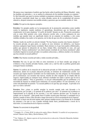 200

Me parece muy importante el análisis que has hecho sobre la política del Banco Mundial: todas
las medidas son parciales y no se analiza la coherencia de las medidas tomadas en conjunto. 11
Es fácil descubrir que para la misma realidad se proponen soluciones contradictorias. Tenemos
un discurso construido desde hace ya varias décadas acerca de la complejidad del proceso
educativo, después tomamos una medida aislada y queremos que esa medida cambie el todo.

Goldin: Por qué no das algunos ejemplos.

Ferreiro: Un ejemplo podría ser la incorporación de la promoción automática como medida
contra la repitencia: cuando medimos el aprendizaje, descubrimos que no funcionó, que
simplemente sirvió para desplazar "el cuello de botella" durante un año. Promoción automática
sola es como libro gratuito solo, como almuerzo escolar solo, o como cualquiera de esas
medidas que pueden tener un significado dentro de un conjunto de medidas, y otro como
medidas aisladas a las cuales se les apuesta, con la idea de que con ello se soluciona el asunto.

Torres: Acabo de escribir un artículo titulado "No hay buenas escuelas sino buenos alumnos".
La escuela privada, en gran parte, se explica en esos términos: en definitiva, con buenos
alumnos cualquiera logra buenos resultados. Buen alumno es el que tiene padres alfabetizados,
padres que apoyan la educación de sus hijos, tiempo libre, enciclopedia en casa. ¿En qué
medida los "buenos rendimientos" son efectivamente resultado de una buena enseñanza? ¿Qué
resultados lograría la escuela privada si no pudiera seleccionar, y debiera enseñar a los alumnos
que hoy atiende la escuela pública?

Goldin: Hay buenas escuelas privadas y malas escuelas privadas...

Ferreiro: Por eso, lo que nos falta en estos momentos es un buen estudio que ponga en
evidencia si hay escuelas privadas buenas, cuáles son y cuál ha sido su política general para
conseguir buenos resultados.

Torres: Un análisis de la situación de la educación privada en Chile muestra que hay grandes
diferencias, dentro de la propia educación privada, en términos de rendimiento escolar. Las
escuelas que logran mejores resultados son las tradicionales, las más antiguas, las frecuentadas
por la aristocracia. Las escuelas más nuevas, muchas de ellas surgidas de un simple afán de
negocio, improvisadas en cualquier local, obtienen resultados tan malos o peores que los de la
mala escuela pública.12 Pero se generaliza y se da por sobreentendido que los problemas y la
necesidad de mejorar la calidad tocan solamente a la escuela pública. En este momento, es así
como está planteada la cuestión: "La escuela pública es la que hay que arreglar, la privada es la
que va a venir a salvarla".

Ferreiro: Pero ¿cómo es posible arreglar la escuela cuando todo está llevando a la
privatización, por un lado, y al aumento de la pobreza, por otro? El aumento de la pobreza es
impresionante en la década de los noventa, y en este contexto decimos que "la escuela no
cumple con su función". ¿Qué puede hacer la pobre escuela para funcionar a contrapelo de la
historia, cuando el único valor elevado a rango universal es el de la acumulación de la riqueza?.
El mundo va hacia una división tajante entre quienes tendrán acceso a los bienes de la sociedad
de consumo y los que se van a quedar mirando desde fuera, probablemente a través de la
televisión. La concentración de la riqueza es terrible.

Torres: Se acrecienta la desigualdad.

11
 Coraggio, J.L. y Torres, R.M. La educación según el Banco Mundial. Un análisis de sus propuestas y
métodos. Buenos Aires: Miño y Dávila Editores, 1997.

12
  Ver: Tedesco, J.C. Algunos aspectos de la privatización en educación, Colección Educación, Instituto
Fronesis, Quito, 1990.
 