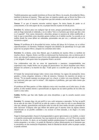 165


También pensemos que cuando insistimos en llevar más libros a la escuela, diversidad de libros,
también le decimos al maestro: "Deje que lean, no importa cuándo, que se lleven los libros a la
casa, que los vean en el recreo". Les sugerimos que den entrada a una lectura sin control.

Torres: Y es que el maestro necesita sentirse seguro. Su única fuente de poder es el
conocimiento; si no está seguro de eso, su propia función se pone en tela de juicio.

Ferreiro: Sí, incluso pasa con cualquier tipo de texto, porque generalmente una biblioteca de
aula no llega numerada ni ordenada, y no se indica "éste es el primero que tienen que dar y éste
es el segundo". Esto suena claramente a desorden, porque es ausencia de orden establecido, y
todo lo que es percibido como desorden genera rechazo en el ámbito escolar. La escuela es un
ámbito donde las cosas deben ser ordenadas, presentadas una por vez, y sabiendo cuál es la
secuencia a seguir.

Torres: El problema de la diversidad de textos, incluso del placer de la lectura, no se refiere
específicamente a la literatura. Podemos imaginar una dinámica de aprendizaje en la que cada
quien lee sus propios libros y después los comentan entre todos.

Ferreiro: Es evidente, como dice Daniel, que el problema de muchos libros es también de
muchos chicos. Alguien, frente a un libro se interesa por las ilustraciones, otro se interesa por el
texto, uno más por la manera en que el texto está organizado, presentado, por qué este es grueso
y este delgado. Cada quien tiene sus preguntas frente a un texto.

Una colaboradora mía dio un curso de capacitación a maestros, compartiéndoles una
experiencia muy simple hecha con un grupo de preescolares: los chicos hojeaban unos libros,
después los cerraron y la maestra les dijo: "Cada quien va a escribir qué es lo que hay en los
libros".

El listado fue sensacional porque todos vieron cosas distintas: los signos de puntuación, letras
grandes y letras chiquitas, números o falta de números. Entonces los maestros de pronto se
aterran: "Yo no puedo manejar eso porque qué voy a hacer, si todos ven cosas distintas. Tengo
que intervenir para que vean lo mismo". Ahí empieza el problema, ¿por qué todos tienen que
ver lo mismo?

El problema del libro patrón o el libro didáctico único está vinculado con el niño único, el niño
patrón, el niño modelo interno o personificado en alguno de sus tantos perfiles de los niños de
cuatro o cinco años.

Goldin: Perfiles que han sido fijados por otras disciplinas y que la escuela asumió como
dogmas.

Ferreiro: Yo siempre digo: de este perfil te van a salir narigones o panzudos. No hay un perfil
de un niño de tres años. El perfil de un niño de cuatro o cinco años no sólo es una abstracción
sino que, además, generalmente está hecha sobre un niño de clase media elevado a prototipo de
niño universal. Cualquier niño que difiera del patrón que el maestro tiene de alguna manera
internalizado es un posible candidato a no avanzar al ritmo deseado, a no llegar a la meta
estipulada.

Negar la heterogeneidad y buscar la homogeneidad es querer aproximarse a un modelo, es decir
a un patrón consensuado socialmente: hay una manera de ser alumno, ¿sí o no? Pero esto sucede
a todos los niveles. Es decir, en un hospital también predeterminan tu conducta, puedes hacer
ciertas preguntas y no otras, y tu grado de libertad se reduce drásticamente en el momento que
te encuentras en una institución hospitalaria, hasta la libertad de decidir sobre tu propio cuerpo
se puede esfumar.
 