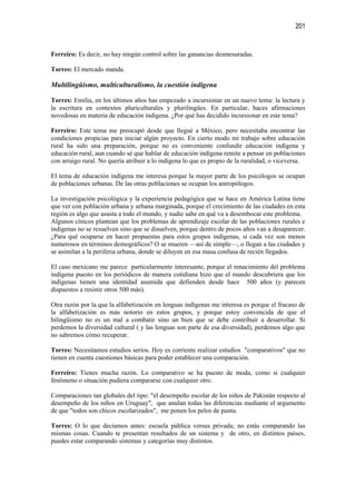 201


Ferreiro: Es decir, no hay ningún control sobre las ganancias desmesuradas.

Torres: El mercado manda.

Multilingüismo, multiculturalismo, la cuestión indígena

Torres: Emilia, en los últimos años has empezado a incursionar en un nuevo tema: la lectura y
la escritura en contextos pluriculturales y plurilingües. En particular, haces afirmaciones
novedosas en materia de educación indígena. ¿Por qué has decidido incursionar en este tema?

Ferreiro: Este tema me preocupó desde que llegué a México, pero necesitaba encontrar las
condiciones propicias para iniciar algún proyecto. En cierto modo mi trabajo sobre educación
rural ha sido una preparación, porque no es conveniente confundir educación indígena y
educación rural, aun cuando sé que hablar de educación indígena remite a pensar en poblaciones
con arraigo rural. No quería atribuir a lo indígena lo que es propio de la ruralidad, o viceversa.

El tema de educación indígena me interesa porque la mayor parte de los psicólogos se ocupan
de poblaciones urbanas. De las otras poblaciones se ocupan los antropólogos.

La investigación psicológica y la experiencia pedagógica que se hace en América Latina tiene
que ver con población urbana y urbana marginada, porque el crecimiento de las ciudades en esta
región es algo que asusta a todo el mundo, y nadie sabe en qué va a desembocar este problema.
Algunos cínicos plantean que los problemas de aprendizaje escolar de las poblaciones rurales e
indígenas no se resuelven sino que se disuelven, porque dentro de pocos años van a desaparecer.
¿Para qué ocuparse en hacer propuestas para estos grupos indígenas, si cada vez son menos
numerosos en términos demográficos? O se mueren —así de simple—, o llegan a las ciudades y
se asimilan a la periferia urbana, donde se diluyen en esa masa confusa de recién llegados.

El caso mexicano me parece particularmente interesante, porque el renacimiento del problema
indígena puesto en los periódicos de manera cotidiana hizo que el mundo descubriera que los
indígenas tienen una identidad asumida que defienden desde hace 500 años (y parecen
dispuestos a resistir otros 500 más).

Otra razón por la que la alfabetización en lenguas indígenas me interesa es porque el fracaso de
la alfabetización es más notorio en estos grupos, y porque estoy convencida de que el
bilingüismo no es un mal a combatir sino un bien que se debe contribuir a desarrollar. Si
perdemos la diversidad cultural ( y las lenguas son parte de esa diversidad), perdemos algo que
no sabremos cómo recuperar.

Torres: Necesitamos estudios serios. Hoy es corriente realizar estudios "comparativos" que no
tienen en cuenta cuestiones básicas para poder establecer una comparación.

Ferreiro: Tienes mucha razón. Lo comparativo se ha puesto de moda, como si cualquier
fenómeno o situación pudiera compararse con cualquier otro.

Comparaciones tan globales del tipo: "el desempeño escolar de los niños de Pakistán respecto al
desempeño de los niños en Uruguay", que anulan todas las diferencias mediante el argumento
de que "todos son chicos escolarizados", me ponen los pelos de punta.

Torres: O lo que decíamos antes: escuela pública versus privada; no estás comparando las
mismas cosas. Cuando te presentan resultados de un sistema y de otro, en distintos países,
puedes estar comparando sistemas y categorías muy distintos.
 