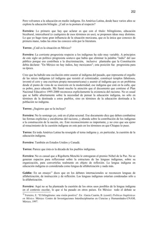 202

Pero volvamos a la educación en medio indígena. En América Latina, desde hace varios años se
explora la educación bilingüe. ¿Cuál es tu postura al respecto?

Ferreiro: Lo primero que hay que aclarar es que con el título: bilingüismo, educación
bicultural, intercultural (o cualquiera de esos términos en uso), se proponen ideas muy distintas.
Lo que yo hago tiene gran influencia de la situación mexicana, que es la única que conozco de
primera mano, todas las otras las conozco sólo por la literatura.

Torres: ¿Cuál es la situación en México?

Ferreiro: La corriente progresista respecto a los indígenas ha sido muy variable. A principios
de este siglo un político progresista sostuvo que había que eliminar la palabra "indio" del uso
público porque eso contribuía a la discriminación, inclusive planteaba que la Constitución
debía declarar: "En México no hay indios, hay mexicanos"; esta posición fue progresista para
su época.

Creo que ha habido una oscilación entre asumir al indígena del pasado, que representa el orgullo
de las raíces indígenas (el indígena que resistió al colonizador, construyó templos fabulosos,
inventó el cero y una escritura propia mesoamericana) y asumir al indígena que es un problema
desde el punto de vista de su inserción en la modernidad; ese indígena que está en la calle, que
es pobre, poco educado. Me llamó mucho la atención que el documento que contiene el Plan
Nacional Educativo 1995-2000 reconozca explícitamente la existencia del racismo. No es usual
que se hable abiertamente sobre la necesidad de pensar la educación indígena, no sólo en
términos de la destinada a estos pueblos, sino en términos de la educación destinada a la
población no indígena.

Torres: ¿Sugieres que se la incluya?

Ferreiro: No lo sostengo yo, está en el plan sexenal. Ese documento dice que deben combatirse
las formas explícitas y encubiertas del racismo, y abunda sobre la contribución de los indígenas
a la construcción de la nación, etc. Este reconocimiento es importante, y no creo que sea ajeno
al renacimiento de la cuestión indígena en este país en los términos en que Chiapas lo puso.

Torres: En toda América Latina ha resurgido el tema indígena y, en particular, la cuestión de la
educación indígena.

Ferreiro: También en Estados Unidos y Canadá.

Torres: Parece que ésta es la década de los pueblos indígenas.

Ferreiro: No es casual que a Rigoberta Menchú le entregaran el premio Nóbel de la Paz. No se
generan espacios para reflexionar sobre la estructura de las lenguas indígenas, sobre su
organización, para convertirlas realmente en objeto de reflexión. La lengua indígena en
educación indígena es considerada como lengua de alfabetización y nada más.

Goldin: En un ensayo13 dices que en los debates internacionales se reconocen lenguas de
alfabetización, de instrucción y de reflexión. Las lenguas indígenas estarían condenadas sólo a
la alfabetización.

Ferreiro: Aquí no se ha planteado la cuestión de los otros usos posibles de la lengua indígena
en el contexto escolar, lo que sí ha pasado en otros países. En México todo el debate se
13
  Ferreiro, E. “El bilingüismo: una visión positiva”. En : Garza Cuarón, B. (coord.) Políticas lingüísticas
en México. México: Centro de Investigaciones Interdisciplinarias en Ciencias y Humanidades-UNAM,
México, 1997.
 
