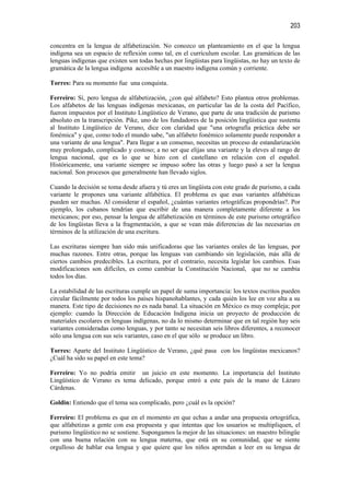 203

concentra en la lengua de alfabetización. No conozco un planteamiento en el que la lengua
indígena sea un espacio de reflexión como tal, en el currículum escolar. Las gramáticas de las
lenguas indígenas que existen son todas hechas por lingüistas para lingüistas, no hay un texto de
gramática de la lengua indígena accesible a un maestro indígena común y corriente.

Torres: Para su momento fue una conquista.

Ferreiro: Sí, pero lengua de alfabetización, ¿con qué alfabeto? Esto plantea otros problemas.
Los alfabetos de las lenguas indígenas mexicanas, en particular las de la costa del Pacífico,
fueron impuestos por el Instituto Lingüístico de Verano, que parte de una tradición de purismo
absoluto en la transcripción. Pike, uno de los fundadores de la posición lingüística que sustenta
al Instituto Lingüístico de Verano, dice con claridad que "una ortografía práctica debe ser
fonémica" y que, como todo el mundo sabe, "un alfabeto fonémico solamente puede responder a
una variante de una lengua". Para llegar a un consenso, necesitas un proceso de estandarización
muy prolongado, complicado y costoso; a no ser que elijas una variante y la eleves al rango de
lengua nacional, que es lo que se hizo con el castellano en relación con el español.
Históricamente, una variante siempre se impuso sobre las otras y luego pasó a ser la lengua
nacional. Son procesos que generalmente han llevado siglos.

Cuando la decisión se toma desde afuera y tú eres un lingüista con este grado de purismo, a cada
variante le propones una variante alfabética. El problema es que esas variantes alfabéticas
pueden ser muchas. Al considerar el español, ¿cuántas variantes ortográficas propondrías?. Por
ejemplo, los cubanos tendrían que escribir de una manera completamente diferente a los
mexicanos; por eso, pensar la lengua de alfabetización en términos de este purismo ortográfico
de los lingüistas lleva a la fragmentación, a que se vean más diferencias de las necesarias en
términos de la utilización de una escritura.

Las escrituras siempre han sido más unificadoras que las variantes orales de las lenguas, por
muchas razones. Entre otras, porque las lenguas van cambiando sin legislación, más allá de
ciertos cambios predecibles. La escritura, por el contrario, necesita legislar los cambios. Esas
modificaciones son difíciles, es como cambiar la Constitución Nacional, que no se cambia
todos los días.

La estabilidad de las escrituras cumple un papel de suma importancia: los textos escritos pueden
circular fácilmente por todos los países hispanohablantes, y cada quién los lee en voz alta a su
manera. Este tipo de decisiones no es nada banal. La situación en México es muy compleja; por
ejemplo: cuando la Dirección de Educación Indígena inicia un proyecto de producción de
materiales escolares en lenguas indígenas, no da lo mismo determinar que en tal región hay seis
variantes consideradas como lenguas, y por tanto se necesitan seis libros diferentes, a reconocer
sólo una lengua con sus seis variantes, caso en el que sólo se produce un libro.

Torres: Aparte del Instituto Lingüístico de Verano, ¿qué pasa con los lingüistas mexicanos?
¿Cuál ha sido su papel en este tema?

Ferreiro: Yo no podría emitir un juicio en este momento. La importancia del Instituto
Lingüístico de Verano es tema delicado, porque entró a este país de la mano de Lázaro
Cárdenas.

Goldin: Entiendo que el tema sea complicado, pero ¿cuál es la opción?

Ferreiro: El problema es que en el momento en que echas a andar una propuesta ortográfica,
que alfabetizas a gente con esa propuesta y que intentas que los usuarios se multipliquen, el
purismo lingüístico no se sostiene. Supongamos la mejor de las situaciones: un maestro bilingüe
con una buena relación con su lengua materna, que está en su comunidad, que se siente
orgulloso de hablar esa lengua y que quiere que los niños aprendan a leer en su lengua de
 