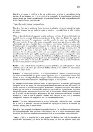 205


Ferreiro: Sí, porque el conflicto se da, por un lado, entre priorizar la consolidación de la
escritura de una lengua y, por el otro, priorizar las necesidades de aprendizaje de los niños al
mismo tiempo que intentas estrategias para incrementar el número de usuarios y productores de
textos (largos o breves, poco importa).

Torres: Lo puedes plantear como un dilema.

Ferreiro: Claro que es un dilema. Como tú misma lo señalaste, eso se está haciendo de hecho
en países africanos sin que nadie le ponga un nombre, y se puede llevar a cabo en otros
contextos.

Mira, en Yucatán hicimos la siguiente prueba: recabamos escrituras de niños alfabetizados en
español, pero no en maya. Utilizamos unas tarjetas de los Libros del Rincón: los juegos de
"Mariana y sus pinturas" y propusimos a esos niños escribir (en maya) una pequeña historia.
Llevamos los textos de esos niños a otras comunidades que, al igual que éstos, no habían sido
alfabetizados en maya. También dimos esos textos a otros mayas: maestros, meseros, etc.
Queríamos saber si los entendían. La reacción fue la misma que se tiene ante a un texto con
mala ortografía en español: primero, parece que no se puede leer. Luego, si insistes, dicen "sí
entiendo". Si lo que buscas es "qué quiso decir", "acerca de qué", ocurre que esos textos sí se
entienden. Si los niños pueden escribir con una ortografía que los adultos alfabetizados
consideran "desviante" pero legible, significa que dejarles escribir no es un disparate: si se
pueden comunicar, usarán la escritura, y de esta forma se multiplican los usuarios. Mientras los
usuarios no se multipliquen, no conseguiste nada. Ten en cuenta que este es un ejemplo extremo
porque a estos niños no se les había enseñado a escribir en maya y estaba literalmente
inventando la escritura de su lengua materna.

Goldin: Tú me contaste de un proyecto de educación en tzeltal, en donde aprendían a hacer
contratos, que no sólo tienen que ver con un alfabeto concertado sino también con los múltiples
usos de la lengua escrita.

Ferreiro: Los formatos de lo escrito... Si un lingüista viera esos contratos escritos en mixe por
un muchacho alfabetizador que apenas terminó la primaria quizá se escandalizaría. Pero el solo
intento de decir "mi lengua también sirve para hacer documentos legales", vale la pena. Creo
que tiene más valor educativo que la ortografía precisa para tal o cual palabra.

La ortografía es una norma arbitraria dentro de ciertos grados de racionalidad, pero ninguna
ortografía real de una lengua con historia es justificable racionalmente en todos sus detalles. Un
usuario no asume la historia de su ortografía. Al aprender a ortografiar una lengua, no se sabe la
historia que está detrás de cada una de las ortografías que se usan. En el pasaje de los elementos
indígenas al español, hay una zona de fluctuación y de incertidumbre enorme para palabras que
no se escriben con alta frecuencia. Por ejemplo, pon a un grupo de universitarios a escribir el
nombre de la flor de Día de Muertos (nombre muy conocido a nivel oral) y obtendrás
cempasúchil, zempasuchitl, sempaxuchil, etc. (inclusive tsempoalxochitl).

Goldin: Yo he visto 10 formas distintas de escribir "huitlacoche", el hongo del maíz. La verdad
no sé cuál es la adecuada, supongo que cuando los japoneses lo empiecen a consumir, su
escritura quedará fijada de alguna forma.

Ferreiro: Y no pasa nada, igual sabes lo que estás comiendo. Por eso planteo que tenemos que
averiguar qué tanto los niños indígenas alfabetizados (o no) en su lengua pueden discutir sobre
ortografía. Yo siento que los planteamientos sobre cómo se aprende eso son muy tradicionales.

Torres: ¿Cuál es tu contribución en este terreno? En Bolivia, hoy, toda la educación es
considerada "intercultural", un hecho de toda la nación: no sólo los indígenas tienen que
 