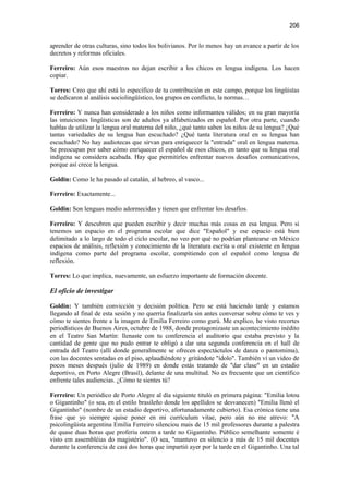 206

aprender de otras culturas, sino todos los bolivianos. Por lo menos hay un avance a partir de los
decretos y reformas oficiales.

Ferreiro: Aún esos maestros no dejan escribir a los chicos en lengua indígena. Los hacen
copiar.

Torres: Creo que ahí está lo específico de tu contribución en este campo, porque los lingüistas
se dedicaron al análisis sociolingüístico, los grupos en conflicto, la normas…

Ferreiro: Y nunca han considerado a los niños como informantes válidos; en su gran mayoría
las intuiciones lingüísticas son de adultos ya alfabetizados en español. Por otra parte, cuando
hablas de utilizar la lengua oral materna del niño, ¿qué tanto saben los niños de su lengua? ¿Qué
tantas variedades de su lengua han escuchado? ¿Qué tanta literatura oral en su lengua han
escuchado? No hay audiotecas que sirvan para enriquecer la "entrada" oral en lengua materna.
Se preocupan por saber cómo enriquecer el español de esos chicos, en tanto que su lengua oral
indígena se considera acabada. Hay que permitirles enfrentar nuevos desafíos comunicativos,
porque así crece la lengua.

Goldin: Como le ha pasado al catalán, al hebreo, al vasco...

Ferreiro: Exactamente...

Goldin: Son lenguas medio adormecidas y tienen que enfrentar los desafíos.

Ferreiro: Y descubren que pueden escribir y decir muchas más cosas en esa lengua. Pero si
tenemos un espacio en el programa escolar que dice "Español" y ese espacio está bien
delimitado a lo largo de todo el ciclo escolar, no veo por qué no podrían plantearse en México
espacios de análisis, reflexión y conocimiento de la literatura escrita u oral existente en lengua
indígena como parte del programa escolar, compitiendo con el español como lengua de
reflexión.

Torres: Lo que implica, nuevamente, un esfuerzo importante de formación docente.

El oficio de investigar

Goldin: Y también convicción y decisión política. Pero se está haciendo tarde y estamos
llegando al final de esta sesión y no querría finalizarla sin antes conversar sobre cómo te ves y
cómo te sientes frente a la imagen de Emilia Ferreiro como gurú. Me explico, he visto recortes
periodísticos de Buenos Aires, octubre de 1988, donde protagonizaste un acontecimiento inédito
en el Teatro San Martín: llenaste con tu conferencia el auditorio que estaba previsto y la
cantidad de gente que no pudo entrar te obligó a dar una segunda conferencia en el hall de
entrada del Teatro (allí donde generalmente se ofrecen espectáctulos de danza o pantomima),
con las docentes sentadas en el piso, aplaudiéndote y gritándote "ídolo". También ví un video de
pocos meses después (julio de 1989) en donde estás tratando de "dar clase" en un estadio
deportivo, en Porto Alegre (Brasil), delante de una multitud. No es frecuente que un científico
enfrente tales audiencias. ¿Cómo te sientes tú?

Ferreiro: Un periódico de Porto Alegre al día siguiente tituló en primera página: "Emilia lotou
o Gigantinho" (o sea, en el estilo brasileño donde los apellidos se desvanecen) "Emilia llenó el
Gigantinho" (nombre de un estadio deportivo, afortunadamente cubierto). Esa crónica tiene una
frase que yo siempre quise poner en mi currículum vitae, pero aún no me atrevo: "A
psicolingüista argentina Emilia Ferreiro silenciou mais de 15 mil professores durante a palestra
de quase duas horas que proferiu ontem a tarde no Gigantinho. Público semelhante somente é
visto em assembléias do magistério". (O sea, "mantuvo en silencio a más de 15 mil docentes
durante la conferencia de casi dos horas que impartió ayer por la tarde en el Gigantinho. Una tal
 