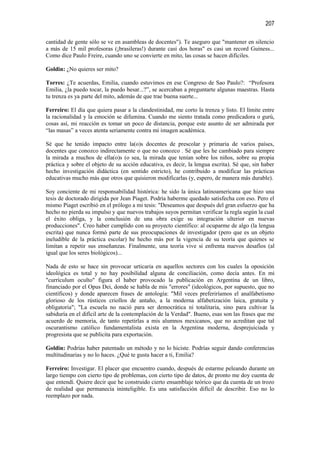 207

cantidad de gente sólo se ve en asambleas de docentes"). Te aseguro que "mantener en silencio
a más de 15 mil profesoras (¡brasileras!) durante casi dos horas" es casi un record Guiness...
Como dice Paulo Freire, cuando uno se convierte en mito, las cosas se hacen difíciles.

Goldin: ¿No quieres ser mito?

Torres: ¿Te acuerdas, Emilia, cuando estuvimos en ese Congreso de Sao Paulo?: “Profesora
Emilia, ¿la puedo tocar, la puedo besar...?”, se acercaban a preguntarte algunas maestras. Hasta
tu trenza es ya parte del mito, además de que trae buena suerte...

Ferreiro: El día que quiera pasar a la clandestinidad, me corto la trenza y listo. El límite entre
la racionalidad y la emoción se difumina. Cuando me siento tratada como predicadora o gurú,
cosas así, mi reacción es tomar un poco de distancia, porque este asunto de ser admirada por
“las masas” a veces atenta seriamente contra mi imagen académica.

Sé que he tenido impacto entre la(o)s docentes de prescolar y primaria de varios países,
docentes que conozco indirectamente o que no conozco . Sé que les he cambiado para siempre
la mirada a muchos de ella(o)s (o sea, la mirada que tenían sobre los niños, sobre su propia
práctica y sobre el objeto de su acción educativa, es decir, la lengua escrita). Sé que, sin haber
hecho investigación didáctica (en sentido estricto), he contribuido a modificar las prácticas
educativas mucho más que otros que quisieron modificarlas (y, espero, de manera más durable).

Soy conciente de mi responsabilidad histórica: he sido la única latinoamericana que hizo una
tesis de doctorado dirigida por Jean Piaget. Podría haberme quedado satisfecha con eso. Pero el
mismo Piaget escribió en el prólogo a mi tesis: "Deseamos que después del gran esfuerzo que ha
hecho no pierda su impulso y que nuevos trabajos suyos permitan verificar la regla según la cual
el éxito obliga, y la conclusión de una obra exige su integración ulterior en nuevas
producciones". Creo haber cumplido con su proyecto científico: al ocuparme de algo (la lengua
escrita) que nunca formó parte de sus preocupaciones de investigador (pero que es un objeto
ineludible de la práctica escolar) he hecho más por la vigencia de su teoría que quienes se
limitan a repetir sus enseñanzas. Finalmente, una teoría vive si enfrenta nuevos desafíos (al
igual que los seres biológicos)...

Nada de esto se hace sin provocar urticaria en aquellos sectores con los cuales la oposición
ideológica es total y no hay posibilidad alguna de conciliación, como decía antes. En mi
"currículum oculto" figura el haber provocado la publicación en Argentina de un libro,
financiado por el Opus Dei, donde se habla de mis "errores" (ideológicos, por supuesto, que no
científicos) y donde aparecen frases de antología: "Mil veces preferiríamos el analfabetismo
glorioso de los rústicos criollos de antaño, a la moderna alfabetización laica, gratuita y
obligatoria"; "La escuela no nació para ser democrática ni totalitaria, sino para cultivar la
sabiduría en el difícil arte de la contemplación de la Verdad". Bueno, esas son las frases que me
acuerdo de memoria, de tanto repetirlas a mis alumnos mexicanos, que no acreditan que tal
oscurantismo católico fundamentalista exista en la Argentina moderna, desprejuiciada y
progresista que se publicita para exportación.

Goldin: Podrías haber patentado un método y no lo hiciste. Podrías seguir dando conferencias
multitudinarias y no lo haces. ¿Qué te gusta hacer a ti, Emilia?

Ferreiro: Investigar. El placer que encuentro cuando, después de estarme peleando durante un
largo tiempo con cierto tipo de problemas, con cierto tipo de datos, de pronto me doy cuenta de
que entendí. Quiere decir que he construido cierto ensamblaje teórico que da cuenta de un trozo
de realidad que permanecía ininteligible. Es una satisfacción difícil de describir. Eso no lo
reemplazo por nada.
 