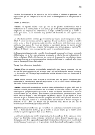 166


Entonces, la diversidad en los modos de ser de los chicos es también un problema a ser
superado más que una ventaja a ser explotada. ¡Hasta el nombre propio de un niño puede ser un
problema!

Torres: ¿Cómo es eso?

Ferreiro: He repetido muchas veces que una de las palabras fundamentales para la
alfabetización es el nombre propio de cada quién, y que no hay ninguna otra palabra que pueda
remplazar a ésa porque es una ampliación de la propia identidad el saber que el nombre se
realiza por escrito. Es un momento muy peculiar del desarrollo, no sólo cognitivo sino
emocional.

Los niños tienen distintos nombres, que no siempre responden a las clásicas pautas de fácil o
difícil. A veces los maestros aceptan la sugerencia de que los alumnos escriban su nombre
propio y que la lista de asistencia puede convertirse en el primer texto interesante para ser
analizado, pero cuando lo ponen en práctica se desesperan porque no pueden escribir
Hermenegilda. ¿Cómo le voy a proponer Hermenegilda como primera pieza de escritura? No
hablemos de Xóchitl y otros casos que pueden ocurrir en un salón multicultural.

Si el maestro acepta que aprender a escribir el nombre puede ser uno de los primeros pasos en la
alfabetización, eso le lleva necesariamente a renunciar a toda la idea del ordenamiento de
sílabas en fáciles y difíciles. Obviamente, ahí empieza la desesperación, pero al mismo tiempo
puede descubrir que no necesita pensar cómo introducir el abecedario; pregúntale a los chicos
cómo se llaman y ahí tienes el abecedario.

Torres: Y no solamente el abecedario...

Ferreiro: Claro, se presentan oportunidades sensacionales para hacerse preguntas: ¿por qué
será que dos nombres empiezan con la misma letra?, ¿por qué será que este nombre termina así
y el otro termina asá? Tienes ya la primera lección armada, pero esa primera lección depende de
quien la conduzca...

Goldin: Emilia, quisiera volver al tema de diversidad, pues me parece fundamental para
comprender las resistencias de la escuela a dejar entrar en ella la cultura escrita. Hablaste ya del
libro único frente a la diversidad de textos.

Ferreiro: Quiero evitar malentendidos. Estar en contra del libro único no quiere decir estar en
contra de los libros gratuitos distribuidos por la Secretaría de Educación Pública de México, que
constituyen un ejemplo magnífico por dotar al menos de algunos libros básicos a todos los
escolares (libros que son, además, para cada niño, convirtiéndose así, en muchos casos, en los
únicos libros del hogar). El libro único puede ser gratuito o pagado. Lo que importa es la idea
enraizada de que es preferible tener muchos ejemplares del mismo libro que tener diversidad de
textos. Por otra parte, dentro de la misma Secretaría de Educación de México se originó la
propuesta de los Libros del Rincón, que ya mencioné antes, basada en una idea de
diversificación del material que se ofrece para leer.

 El problema de la diversidad tiene que ver también con aceptar cosas tan simples como que los
chicos se llaman de modo distinto, y que el nombre es un dato externo que el maestro utiliza
para llevar su propio registro sin darle un uso didáctico.

La utilización didáctica del nombre propio coloca la diversidad real de los sujetos en primer
plano, y esa diversidad permite contrastes, y el contraste permite descubrir aspectos que no se
distinguen a partir de la supuesta homogeneidad. Esto también se relaciona con la cuestión de la
función básica de los contrastes en el aprendizaje: si todo fuera igual, tan homogéneo como los
 