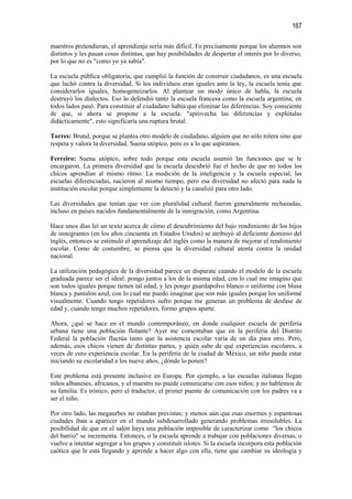 167

maestros pretendieran, el aprendizaje sería más difícil. Es precisamente porque los alumnos son
distintos y les pasan cosas distintas, que hay posibilidades de despertar el interés por lo diverso,
por lo que no es "como yo ya sabía".

La escuela pública obligatoria, que cumplió la función de construir ciudadanos, es una escuela
que luchó contra la diversidad. Si los individuos eran iguales ante la ley, la escuela tenía que
considerarlos iguales, homogeneizarlos. Al plantear un modo único de habla, la escuela
destruyó los dialectos. Eso lo defendió tanto la escuela francesa como la escuela argentina; en
todos lados pasó. Para constituir al ciudadano había que eliminar las diferencias. Soy consciente
de que, si ahora se propone a la escuela: "aprovecha las diferencias y explótalas
didácticamente", esto significaría una ruptura brutal.

Torres: Brutal, porque se plantea otro modelo de ciudadano, alguien que no sólo tolera sino que
respeta y valora la diversidad. Suena utópico, pero es a lo que aspiramos.

Ferreiro: Suena utópico, sobre todo porque esta escuela asumió las funciones que se le
encargaron. La primera diversidad que la escuela descubrió fue el hecho de que no todos los
chicos aprendían al mismo ritmo. La medición de la inteligencia y la escuela especial, las
escuelas diferenciadas, nacieron al mismo tiempo, pero esa diversidad no afectó para nada la
institución escolar porque simplemente la detectó y la canalizó para otro lado.

Las diversidades que tenían que ver con pluralidad cultural fueron generalmente rechazadas,
incluso en países nacidos fundamentalmente de la inmigración, como Argentina.

Hace unos días leí un texto acerca de cómo el descubrimiento del bajo rendimiento de los hijos
de inmigrantes (en los años cincuenta en Estados Unidos) se atribuyó al deficiente dominio del
inglés, entonces se estimuló el aprendizaje del inglés como la manera de mejorar el rendimiento
escolar. Como de costumbre, se piensa que la diversidad cultural atenta contra la unidad
nacional.

La utilización pedagógica de la diversidad parece un disparate cuando el modelo de la escuela
graduada parece ser el ideal: pongo juntos a los de la misma edad, con lo cual me imagino que
son todos iguales porque tienen tal edad, y les pongo guardapolvo blanco o uniforme con blusa
blanca y pantalón azul, con lo cual me puedo imaginar que son más iguales porque los uniformé
visualmente. Cuando tengo repetidores sufro porque me generan un problema de desfase de
edad y, cuando tengo muchos repetidores, formo grupos aparte.

Ahora, ¿qué se hace en el mundo contemporáneo, en donde cualquier escuela de periferia
urbana tiene una población flotante? Ayer me comentaban que en la periferia del Distrito
Federal la población fluctúa tanto que la asistencia escolar varía de un día para otro. Pero,
además, esos chicos vienen de distintas partes, y quién sabe de qué experiencias escolares, a
veces de cero experiencia escolar. En la periferia de la ciudad de México, un niño puede estar
iniciando su escolaridad a los nueve años, ¿dónde lo ponen?

Este problema está presente inclusive en Europa. Por ejemplo, a las escuelas italianas llegan
niños albaneses, africanos, y el maestro no puede comunicarse con esos niños; y no hablemos de
su familia. Es irónico, pero el traductor, el primer puente de comunicación con los padres va a
ser el niño.

Por otro lado, las megaurbes no estaban previstas; y menos aún que esas enormes y espantosas
ciudades iban a aparecer en el mundo subdesarrollado generando problemas irresolubles. La
posibilidad de que en el salón haya una población imposible de caracterizar como "los chicos
del barrio" se incrementa. Entonces, o la escuela aprende a trabajar con poblaciones diversas, o
vuelve a intentar segregar a los grupos y constituir islotes. Si la escuela incorpora esta población
caótica que le está llegando y aprende a hacer algo con ella, tiene que cambiar su ideología y
 