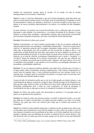 168

también las expectativas sociales hacia la escuela. Ya no puede ser más la escuela
homogenizadora con un maestro "sabelotodo".

Torres: Lo que se viene hoy planteando es que esta escuela homogénea, igual para todos, que
aplica un mismo patrón urbano incluso en el medio rural, ha profundizado la inequidad, en tanto
ha incrementado el número de repitentes y desertores. La escuela extendió el acceso pero no se
adecuó a las nuevas clientelas, particularmente a los pobres, a la realidad del niño trabajador,
etcétera.

Se trata, entonces, de construir una escuela diversificada, esto es, diferentes tipos de escuelas,
adecuadas a cada realidad, a las situaciones y a los puntos de partida de los alumnos. Lo que
interesa es avanzar hacia resultados y aprendizajes comunes, pero precisamente reconociendo
que hay puntos desiguales de partida y, por tanto, necesidad de ofertas diferenciadas.

Ferreiro: Diversificar la oferta, pero ¿cómo?

Torres: Concretamente, en Unicef estamos promoviendo la idea de un sistema unificado de
educación primaria pero con estrategias y modalidades diferenciadas. 1Unificado no quiere decir
uniforme. Si queremos propiciar que los grupos marginados tengan acceso a la educación y,
sobre todo, al aprendizaje, esto sólo es posible con una escuela que se adapta a ellos y a sus
condiciones, en lugar de pedir que sean ellos, estos grupos, los que se adaptan a la escuela, a un
patrón predeterminado de escuela. Si un niño trabaja, no puede asistir seis horas diarias a clases;
entonces, no se trata de ofrecerle un programa compensatorio que le ayude a "recuperar" o a
"nivelarse" dentro del esquema de la escuela convencional, sino que hay que ofrecerle una
escuela a la medida, una escuela que le permita asistir -digamos- dos horas diarias, tal vez con
un calendario más extendido, y, por supuesto, con un currículo y una pedagogía adecuados a sus
necesidades y posibilidades específicas.

Ferreiro: Yo no soy experta en políticas globales, pero dudo de los sistemas que a la corta o a
la larga acaban siendo considerados sistemas compensatorios. Todo sistema compensatorio se
asume como de segunda clase; y todo certificado producido por esos sistemas resulta ser de
segunda clase. Consigues darle un certificado de primaria a un grupo mayor de personas, pero
ese certificado está marcado desde el origen.

A pesar de todo, la institución escolar que se creó en el siglo pasado con mucho esfuerzo y con
la participación de algunos visionarios y utópicos sigue teniendo prestigio social. Respecto a los
datos que hay sobre América Latina, los de México son muy claros; indican que la deserción ha
disminuido notablemente pese a todas las crisis económicas. El tratar de prolongar la
escolaridad de los hijos es algo que ya está en la voluntad de los padres de América Latina.

Torres: En África, hay países donde está decreciendo la matrícula. Y la principal razón no
parece ser la ignorancia sino la pobreza...

Ferreiro: En América Latina, por diversas razones, se instaló la educación escolar y ya no hay
que andar por el campo convenciendo a los padres para que manden a sus hijos a la escuela.
Inclusive, hay gente que cierra una carretera para exigir que le instalen una escuela en la
comunidad.

Torres: En América Latina también empezamos a enfrentar niveles de pobreza tan críticos que
ya hay padres que lo piensan dos veces antes de mandar a su hijo o hija a la escuela. Lo que en
otras regiones se plantea como un problema de las niñas, en el Caribe anglófono hoy en día, por
ejemplo, se plantea como un problema de los niños: la matrícula de los varones decrece y hay
más deserción entre los niños que entre las niñas, porque son los niños los que más fácilmente

1
    Ver: Torres, R,M. (coordinadora), Llegar a los excluidos, Dossier, UNICEF, Nueva York, 1993
 