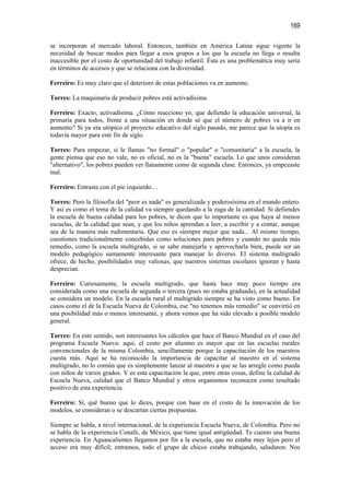169

se incorporan al mercado laboral. Entonces, también en América Latina sigue vigente la
necesidad de buscar modos para llegar a esos grupos a los que la escuela no llega o resulta
inaccesible por el costo de oportunidad del trabajo infantil. Ésta es una problemática muy seria
en términos de accesos y que se relaciona con la diversidad.

Ferreiro: Es muy claro que el deterioro de estas poblaciones va en aumento.

Torres: La maquinaria de producir pobres está activadísima.

Ferreiro: Exacto, activadísima. ¿Cómo reacciono yo, que defiendo la educación universal, la
primaria para todos, frente a una situación en donde sé que el número de pobres va a ir en
aumento? Si ya era utópico el proyecto educativo del siglo pasado, me parece que la utopía es
todavía mayor para este fin de siglo.

Torres: Para empezar, si le llamas "no formal" o "popular" o "comunitaria" a la escuela, la
gente piensa que eso no vale, no es oficial, no es la "buena" escuela. Lo que unos consideran
"alternativo", los pobres pueden ver llanamente como de segunda clase. Entonces, ya empezaste
mal.

Ferreiro: Entraste con el pie izquierdo…

Torres: Pero la filosofía del "peor es nada" es generalizada y poderosísima en el mundo entero.
Y así es como el tema de la calidad va siempre quedando a la zaga de la cantidad. Si defiendes
la escuela de buena calidad para los pobres, te dicen que lo importante es que haya al menos
escuelas, de la calidad que sean, y que los niños aprendan a leer, a escribir y a contar, aunque
sea de la manera más rudimentaria. Que eso es siempre mejor que nada... Al mismo tiempo,
cuestiones tradicionalmente concebidas como soluciones para pobres y cuando no queda más
remedio, como la escuela multigrado, si se sabe manejarla y aprovecharla bien, puede ser un
modelo pedagógico sumamente interesante para manejar lo diverso. El sistema multigrado
ofrece, de hecho, posibilidades muy valiosas, que nuestros sistemas escolares ignoran y hasta
desprecian.

Ferreiro: Curiosamente, la escuela multigrado, que hasta hace muy poco tiempo era
considerada como una escuela de segunda o tercera (pues no estaba graduada), en la actualidad
se considera un modelo. En la escuela rural el multigrado siempre se ha visto como bueno. En
casos como el de la Escuela Nueva de Colombia, ese "no tenemos más remedio" se convirtió en
una posibilidad más o menos interesante, y ahora vemos que ha sido elevado a posible modelo
general.

Torres: En este sentido, son interesantes los cálculos que hace el Banco Mundial en el caso del
programa Escuela Nueva: aquí, el costo por alumno es mayor que en las escuelas rurales
convencionales de la misma Colombia, sencillamente porque la capacitación de los maestros
cuesta más. Aquí se ha reconocido la importancia de capacitar al maestro en el sistema
multigrado, no lo común que es simplemente lanzar al maestro a que se las arregle como pueda
con niños de varios grados. Y es esta capacitación la que, entre otras cosas, define la calidad de
Escuela Nueva, calidad que el Banco Mundial y otros organismos reconocen como resultado
positivo de esta experiencia.

Ferreiro: Sí, qué bueno que lo dices, porque con base en el costo de la innovación de los
modelos, se consideran o se descartan ciertas propuestas.

Siempre se habla, a nivel internacional, de la experiencia Escuela Nueva, de Colombia. Pero no
se habla de la experiencia Conafe, de México, que tiene igual antigüedad. Te cuento una buena
experiencia. En Aguascalientes llegamos por fin a la escuela, que no estaba muy lejos pero el
acceso era muy difícil; entramos, todo el grupo de chicos estaba trabajando, saludaron. Nos
 
