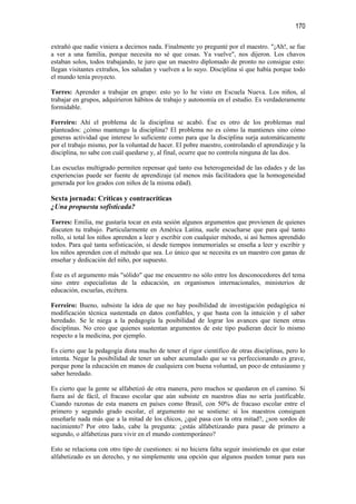 170

extrañó que nadie viniera a decirnos nada. Finalmente yo pregunté por el maestro. "¡Ah!, se fue
a ver a una familia, porque necesita no sé que cosas. Ya vuelve", nos dijeron. Los chavos
estaban solos, todos trabajando, te juro que un maestro diplomado de pronto no consigue esto:
llegan visitantes extraños, los saludan y vuelven a lo suyo. Disciplina sí que había porque todo
el mundo tenía proyecto.

Torres: Aprender a trabajar en grupo: esto yo lo he visto en Escuela Nueva. Los niños, al
trabajar en grupos, adquirieron hábitos de trabajo y autonomía en el estudio. Es verdaderamente
formidable.

Ferreiro: Ahí el problema de la disciplina se acabó. Ése es otro de los problemas mal
planteados: ¿cómo mantengo la disciplina? El problema no es cómo la mantienes sino cómo
generas actividad que interese lo suficiente como para que la disciplina surja automáticamente
por el trabajo mismo, por la voluntad de hacer. El pobre maestro, controlando el aprendizaje y la
disciplina, no sabe con cuál quedarse y, al final, ocurre que no controla ninguna de las dos.

Las escuelas multigrado permiten repensar qué tanto esa heterogeneidad de las edades y de las
experiencias puede ser fuente de aprendizaje (al menos más facilitadora que la homogeneidad
generada por los grados con niños de la misma edad).

Sexta jornada: Críticas y contracríticas
¿Una propuesta sofisticada?

Torres: Emilia, me gustaría tocar en esta sesión algunos argumentos que provienen de quienes
discuten tu trabajo. Particularmente en América Latina, suele escucharse que para qué tanto
rollo, si total los niños aprenden a leer y escribir con cualquier método, si así hemos aprendido
todos. Para qué tanta sofisticación, si desde tiempos inmemoriales se enseña a leer y escribir y
los niños aprenden con el método que sea. Lo único que se necesita es un maestro con ganas de
enseñar y dedicación del niño, por supuesto.

Éste es el argumento más "sólido" que me encuentro no sólo entre los desconocedores del tema
sino entre especialistas de la educación, en organismos internacionales, ministerios de
educación, escuelas, etcétera.

Ferreiro: Bueno, subsiste la idea de que no hay posibilidad de investigación pedagógica ni
modificación técnica sustentada en datos confiables, y que basta con la intuición y el saber
heredado. Se le niega a la pedagogía la posibilidad de lograr los avances que tienen otras
disciplinas. No creo que quienes sustentan argumentos de este tipo pudieran decir lo mismo
respecto a la medicina, por ejemplo.

Es cierto que la pedagogía dista mucho de tener el rigor científico de otras disciplinas, pero lo
intenta. Negar la posibilidad de tener un saber acumulado que se va perfeccionando es grave,
porque pone la educación en manos de cualquiera con buena voluntad, un poco de entusiasmo y
saber heredado.

Es cierto que la gente se alfabetizó de otra manera, pero muchos se quedaron en el camino. Si
fuera así de fácil, el fracaso escolar que aún subsiste en nuestros días no sería justificable.
Cuando razonas de esta manera en países como Brasil, con 50% de fracaso escolar entre el
primero y segundo grado escolar, el argumento no se sostiene: si los maestros consiguen
enseñarle nada más que a la mitad de los chicos, ¿qué pasa con la otra mitad?, ¿son sordos de
nacimiento? Por otro lado, cabe la pregunta: ¿estás alfabetizando para pasar de primero a
segundo, o alfabetizas para vivir en el mundo contemporáneo?

Esto se relaciona con otro tipo de cuestiones: si no hiciera falta seguir insistiendo en que estar
alfabetizado es un derecho, y no simplemente una opción que algunos pueden tomar para sus
 