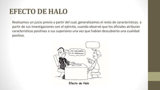EFECTO DE HALO
Realizamos un juicio previo a partir del cual, generalizamos el resto de características. a
partir de sus investigaciones con el ejército, cuando observó que los oficiales atribuían
características positivas a sus superiores una vez que habían descubierto una cualidad
positiva.
 