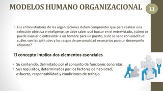 MODELOS HUMANO ORGANIZACIONAL
• Los entrevistadores de las organizaciones deben comprender que para realizar una
selección objetiva e inteligente, se debe saber qué buscar en el entrevistado, ¿cómo se
puede evaluar o entrevistar a un hombre para un puesto, si no se sabe con exactitud
cuáles son las aptitudes y los rasgos de personalidad necesarios para un desempeño
eficiente?
El concepto implica dos elementos esenciales
• Su contenido, delimitado por el conjunto de funciones concretas.
• Sus requisitos, determinados por los factores de habilidad,
esfuerzo, responsabilidad y condiciones de trabajo.
11
 