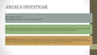 AREAS A INVESTIGAR
ÁREA GENERAL: confirmar los
datos anotados en la solicitud o en los que existe contradicción.
ÁREA ESCOLAR: verificará si el candidato cuenta con los conocimientos teóricos necesarios para cumplir con los requerimientos del puesto; es decir,
si su preparación corresponde a los requisitos mínimos o cuenta con una preparación que rebasa las expectativas del puesto.
ÁREA OCUPACIONAL: revisar de manera cronológica la trayectoria del candidato en sus diferentes trabajos, para lo cual se pregunta la fecha de
ingreso a las empresas, nombres de las mismas, motivo de separación, puesto que desempeñó, sueldo al ingresar y al salir, ascensos obtenidos, jefe
o jefes inmediatos, cómo se enteró del puesto, motivo que tuvo para solicitarlo y la experiencia obtenida en el mismo.
 