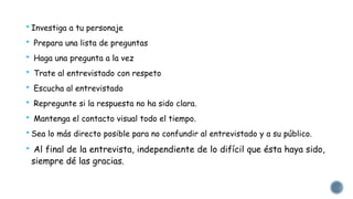 * Investiga a tu personaje 
* Prepara una lista de preguntas 
* Haga una pregunta a la vez 
* Trate al entrevistado con respeto 
* Escucha al entrevistado 
* Repregunte si la respuesta no ha sido clara. 
* Mantenga el contacto visual todo el tiempo. 
* Sea lo más directo posible para no confundir al entrevistado y a su público. 
* Al final de la entrevista, independiente de lo difícil que ésta haya sido, 
siempre dé las gracias. 
 