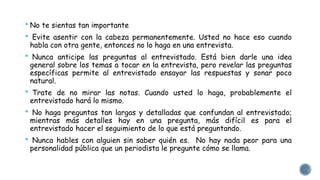 * No te sientas tan importante 
* Evite asentir con la cabeza permanentemente. Usted no hace eso cuando 
habla con otra gente, entonces no lo haga en una entrevista. 
* Nunca anticipe las preguntas al entrevistado. Está bien darle una idea 
general sobre los temas a tocar en la entrevista, pero revelar las preguntas 
específicas permite al entrevistado ensayar las respuestas y sonar poco 
natural. 
* Trate de no mirar las notas. Cuando usted lo haga, probablemente el 
entrevistado hará lo mismo. 
* No haga preguntas tan largas y detalladas que confundan al entrevistado; 
mientras más detalles hay en una pregunta, más difícil es para el 
entrevistado hacer el seguimiento de lo que está preguntando. 
* Nunca hables con alguien sin saber quién es. No hay nada peor para una 
personalidad pública que un periodista le pregunte cómo se llama. 
 