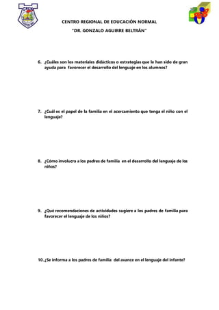 CENTRO REGIONAL DE EDUCACIÓN NORMAL
“DR. GONZALO AGUIRRE BELTRÁN”
6. ¿Cuáles son los materiales didácticos o estrategias que le han sido de gran
ayuda para favorecer el desarrollo del lenguaje en los alumnos?
7. ¿Cuál es el papel de la familia en el acercamiento que tenga el niño con el
lenguaje?
8. ¿Cómo involucra a los padres de familia en el desarrollo del lenguaje de los
niños?
9. ¿Qué recomendaciones de actividades sugiere a los padres de familia para
favorecer el lenguaje de los niños?
10.¿Se informa a los padres de familia del avance en el lenguaje del infante?
 