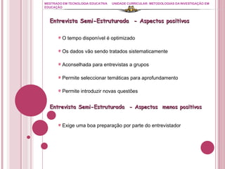 MESTRADO EM TECNOLOGIA EDUCATIVA UNIDADE CURRICULAR: METODOLOGIAS DA INVESTIGAÇÃO EM EDUCAÇÃO O tempo disponível é optimizado Os dados vão sendo tratados sistematicamente Aconselhada para entrevistas a grupos Permite seleccionar temáticas para aprofundamento Permite introduzir novas questões Entrevista Semi-Estruturada  - Aspectos positivos  Entrevista Semi-Estruturada  - Aspectos  menos positivos  Exige uma boa preparação por parte do entrevistador 
