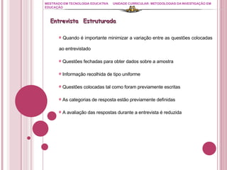 MESTRADO EM TECNOLOGIA EDUCATIVA UNIDADE CURRICULAR: METODOLOGIAS DA INVESTIGAÇÃO EM EDUCAÇÃO Quando é importante minimizar a variação entre as questões colocadas ao entrevistado Questões fechadas para obter dados sobre a amostra Informação recolhida de tipo uniforme Questões colocadas tal como foram previamente escritas As categorias de resposta estão previamente definidas A avaliação das respostas durante a entrevista é reduzida Entrevista  Estruturada 
