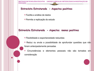 MESTRADO EM TECNOLOGIA EDUCATIVA UNIDADE CURRICULAR: METODOLOGIAS DA INVESTIGAÇÃO EM EDUCAÇÃO Facilita a análise de dados Permite a replicação do estudo Entrevista Estruturada  - Aspectos positivos  Entrevista Estruturada  - Aspectos  menos positivos  Flexibilidade e espontaneidade reduzidas Reduz ou anula a possibilidade de aprofundar questões que não foram antecipadamente pensadas Circunstâncias e elementos pessoais não são tomados em consideração 