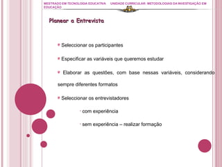 MESTRADO EM TECNOLOGIA EDUCATIVA UNIDADE CURRICULAR: METODOLOGIAS DA INVESTIGAÇÃO EM EDUCAÇÃO Seleccionar os participantes Especificar as variáveis que queremos estudar Elaborar as questões, com base nessas variáveis, considerando sempre diferentes formatos Seleccionar os entrevistadores com experiência  sem experiência – realizar formação Planear a Entrevista  