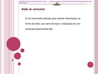 MESTRADO EM TECNOLOGIA EDUCATIVA UNIDADE CURRICULAR: METODOLOGIAS DA INVESTIGAÇÃO EM EDUCAÇÃO É um instrumento utilizado para recolher informações na forma de texto, que serve de base à realização de uma entrevista propriamente dita. Guião da entrevista 