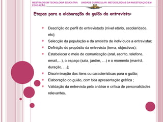 MESTRADO EM TECNOLOGIA EDUCATIVA UNIDADE CURRICULAR: METODOLOGIAS DA INVESTIGAÇÃO EM EDUCAÇÃO Etapas para a elaboração do guião da entrevista: Descrição do perfil do entrevistado (nível etário, escolaridade, etc); Selecção da população e da amostra de indivíduos a entrevistar; Definição do propósito da entrevista (tema, objectivos); Estabelecer o meio de comunicação (oral, escrito, telefone, email,…), o espaço (sala, jardim, …) e o momento (manhã, duração, …); Discriminação dos itens ou características para o guião; Elaboração do guião, com boa apresentação gráfica ; Validação da entrevista pela análise e crítica de personalidades relevantes. 