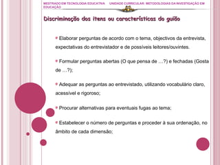 MESTRADO EM TECNOLOGIA EDUCATIVA UNIDADE CURRICULAR: METODOLOGIAS DA INVESTIGAÇÃO EM EDUCAÇÃO Discriminação dos itens ou características do guião Elaborar perguntas de acordo com o tema, objectivos da entrevista, expectativas do entrevistador e de possíveis leitores/ouvintes. Formular perguntas abertas (O que pensa de …?) e fechadas (Gosta de …?); Adequar as perguntas ao entrevistado, utilizando vocabulário claro, acessível e rigoroso;  Procurar alternativas para eventuais fugas ao tema; Estabelecer o número de perguntas e proceder à sua ordenação, no âmbito de cada dimensão; 