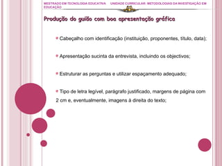 MESTRADO EM TECNOLOGIA EDUCATIVA UNIDADE CURRICULAR: METODOLOGIAS DA INVESTIGAÇÃO EM EDUCAÇÃO Produção do guião com boa apresentação gráfica Cabeçalho com identificação (instituição, proponentes, título, data); Apresentação sucinta da entrevista, incluindo os objectivos; Estruturar as perguntas e utilizar espaçamento adequado; Tipo de letra legível, parágrafo justificado, margens de página com 2 cm e, eventualmente, imagens à direita do texto; 
