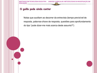 MESTRADO EM TECNOLOGIA EDUCATIVA UNIDADE CURRICULAR: METODOLOGIAS DA INVESTIGAÇÃO EM EDUCAÇÃO O guião pode ainda conter Notas que auxiliam ao decorrer da entrevista (tempo previsível de resposta, palavras-chave de resposta, questões para aprofundamento do tipo “pode dizer-me mais acerca deste assunto?”) 