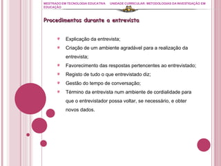 MESTRADO EM TECNOLOGIA EDUCATIVA UNIDADE CURRICULAR: METODOLOGIAS DA INVESTIGAÇÃO EM EDUCAÇÃO Procedimentos durante a entrevista Explicação da entrevista; Criação de um ambiente agradável para a realização da entrevista; Favorecimento das respostas pertencentes ao entrevistado; Registo de tudo o que entrevistado diz; Gestão do tempo de conversação; Término da entrevista num ambiente de cordialidade para que o entrevistador possa voltar, se necessário, e obter novos dados. 