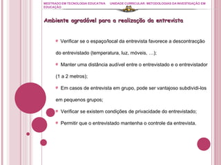 MESTRADO EM TECNOLOGIA EDUCATIVA UNIDADE CURRICULAR: METODOLOGIAS DA INVESTIGAÇÃO EM EDUCAÇÃO Ambiente agradável para a realização da entrevista Verificar se o espaço/local da entrevista favorece a descontracção do entrevistado (temperatura, luz, móveis, …); Manter uma distância audível entre o entrevistado e o entrevistador (1 a 2 metros); Em casos de entrevista em grupo, pode ser vantajoso subdividi-los em pequenos grupos; Verificar se existem condições de privacidade do entrevistado; Permitir que o entrevistado mantenha o controle da entrevista. 