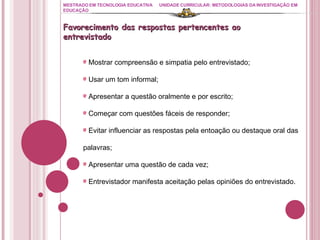 MESTRADO EM TECNOLOGIA EDUCATIVA UNIDADE CURRICULAR: METODOLOGIAS DA INVESTIGAÇÃO EM EDUCAÇÃO Favorecimento das respostas pertencentes ao entrevistado Mostrar compreensão e simpatia pelo entrevistado; Usar um tom informal; Apresentar a questão oralmente e por escrito; Começar com questões fáceis de responder; Evitar influenciar as respostas pela entoação ou destaque oral das palavras; Apresentar uma questão de cada vez; Entrevistador manifesta aceitação pelas opiniões do entrevistado. 