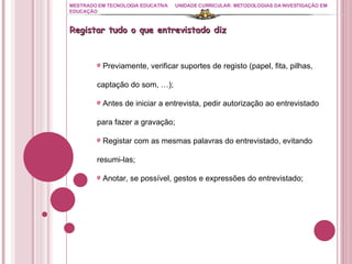 MESTRADO EM TECNOLOGIA EDUCATIVA UNIDADE CURRICULAR: METODOLOGIAS DA INVESTIGAÇÃO EM EDUCAÇÃO Registar tudo o que entrevistado diz Previamente, verificar suportes de registo (papel, fita, pilhas, captação do som, …); Antes de iniciar a entrevista, pedir autorização ao entrevistado para fazer a gravação; Registar com as mesmas palavras do entrevistado, evitando resumi-las; Anotar, se possível, gestos e expressões do entrevistado; 